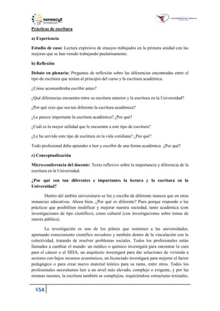 154
Prácticas de escritura
a) Experiencia
Estudio de caso: Lectura expresiva de ensayos trabajados en la primera unidad con las
mejoras que se han venido trabajando paulatinamente.
b) Reflexión
Debate en plenaria: Preguntas de reflexión sobre las diferencias encontradas entre el
tipo de escritura que tenían al principio del curso y la escritura académica.
¿Cómo acostumbraba escribir antes?
¿Qué diferencias encuentra entre su escritura anterior y la escritura en la Universidad?
¿Por qué cree que sea tan diferente la escritura académica?
¿Le parece importante la escritura académica? ¿Por qué?
¿Cuál es la mayor utilidad que le encuentra a este tipo de escritura?
¿Le ha servido este tipo de escritura en la vida cotidiana? ¿Por qué?
Todo profesional debe aprender a leer y escribir de una forma académica. ¿Por qué?
c) Conceptualización
Micro-conferencia del docente: Texto reflexivo sobre la importancia y diferencia de la
escritura en la Universidad.
¿Por qué son tan diferentes e importantes la lectura y la escritura en la
Universidad?
Dentro del ámbito universitario se lee y escribe de diferente manera que en otras
instancias educativas. Ahora bien, ¿Por qué es diferente? Pues porque responde a las
prácticas que posibilitan modificar y mejorar nuestra sociedad, tanto académica (con
investigaciones de tipo científico), como cultural (con investigaciones sobre temas de
interés público).
La investigación es uno de los pilares que sostienen a las universidades,
aportando conocimiento científico novedoso y también dentro de la vinculación con la
colectividad, tratando de resolver problemas sociales. Todos los profesionales están
llamados a cambiar el mundo: un médico o químico investigará para encontrar la cura
para el cáncer o el SIDA, un arquitecto investigará para dar soluciones de vivienda a
sectores con bajos recursos económicos, un licenciado investigará para mejorar el factor
pedagógico o para crear nuevo material teórico para su rama, entre otros. Todos los
profesionales necesitamos leer a un nivel más elevado, complejo o exigente, y por las
mismas razones, la escritura también se complejiza, requiriéndose estructuras textuales,
 