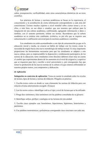 155
orden, jerarquización, verificabilidad, entre otras características distintivas de un texto
científico.
Las prácticas de lectura y escritura académicas se basan en la experiencia, el
conocimiento y la acreditación de cierta información correspondiente a cada área del
conocimiento. Existen muchos expertos a nivel mundial sobre ciertos temas y es en
ellos, o más bien, en sus obras o estudios, que nos tenemos que enfocar para la
integración de una cultura académica, confirmando, agregando información o datos y
también, con el sustento pertinente, refutar sus teorías. Recordemos que la cultura
académica no es estática sino cambiante, evolutiva, es por ello que se requiere una
estructuración o codificación universal para la escritura académica o científica.
Los estudiantes no están acostumbrados a este tipo de estructuración ya que en la
educación inicial y media, no crearon un hábito de trabajo con los textos; existe la
necesidad de migrar hacia esta nueva metodología de trabajo textual. Es muy importante
proporcionar las herramientas necesarias para que los estudiantes se adapten a esta
nueva cultura, pero es imprescindible la disposición y colaboración participativa de los
actores de la educación; tanto estudiantes como docentes debemos tener muy en cuenta
el cambio que experimentan dentro de los aumentos en el nivel de exigencia y cognitivo
que se requieren para leer y escribir a nivel universitario y, por consiguiente, hay que
tomar la aprehensión de las nuevas normas de la cultura a la que estamos enfrentando en
nuestras propias manos, con compromiso y dedicación.
d) Aplicación
Indagación en contextos de aplicación: Toma en cuenta lo estudiado sobre los niveles
de lectura, tipos de lectura y normas de tildación. Póngalos en práctica:
1. Escriba textos cortos en donde se vean claramente las normas de tildación pero con
relación al tema anteriormente escogido. (Ensayo)
2. Lea los textos cortos e identifique cuál es el tipo y nivel de lectura que se ha utilizado.
3. Ponga diez sinónimos y diez antónimos con las palabras consultadas de su glosario.
4. Identifique sufijos, prefijos y analogías en las lecturas de esta unidad.
5. Escriba cinco ejemplos con: homónimos, hiperónimos, hipónimos, heterónimos y
parónimos.
6. Use palabras monosémicas y polisémicas consignando cinco oraciones con cada una.
 