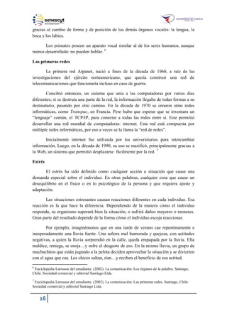 16
gracias al cambio de forma y de posición de los demás órganos vocales: la lengua, la
boca y los labios.
Los primates poseen un aparato vocal similar al de los seres humanos, aunque
menos desarrollado: no pueden hablar. 6
Las primeras redes
La primera red Arpanet, nació a fines de la década de 1960, a raíz de las
investigaciones del ejército norteamericano, que quería construir una red de
telecomunicaciones que funcionaría incluso en caso de guerra.
Concibió entonces, un sistema que unía a las computadoras por varios días
diferentes; si se destruía una parte de la red, la información llegaba de todas formas a su
destinatario, pasando por otro camino. En la década de 1970 se crearon otras redes
informáticas, como Transpac, en Francia. Pero hubo que esperar que se inventara un
“lenguaje” común, el TCP/IP, para conectar a todas las redes entre sí. Este permitió
desarrollar una red mundial de computadoras: internet. Esta red está compuesta por
múltiple redes informáticas, por eso a veces se la llama la “red de redes”.
Inicialmente internet fue utilizada por los universitarios para intercambiar
información. Luego, en la década de 1990, su uso se masificó, principalmente gracias a
la Web, un sistema que permitió desplazarse fácilmente por la red. 7
Estrés
El estrés ha sido definido como cualquier acción o situación que cause una
demanda especial sobre el individuo. En otras palabras, cualquier cosa que cause un
desequilibrio en el físico o en lo psicológico de la persona y que requiera ajuste y
adaptación.
Las situaciones estresantes causan reacciones diferentes en cada individuo. Esa
reacción es la que hace la diferencia. Dependiendo de la manera cómo el individuo
responda, su organismo superará bien la situación, o sufrirá daños mayores o menores.
Gran parte del resultado depende de la forma cómo el individuo escoja reaccionar.
Por ejemplo, imaginémonos que en una tarde de verano cae repentinamente e
inesperadamente una lluvia fuerte. Una señora mal humorada y quejosa, con actitudes
negativas, a quien la lluvia sorprendió en la calle, queda empapada por la lluvia. Ella
maldice, reniega, se enoja…y sufre el desgaste de eso. En la misma lluvia, un grupo de
muchachitos que están jugando a la pelota deciden aprovechar la situación y se divierten
con el agua que cae. Los chicos saltan, ríen…y reciben el beneficio de esa actitud.
6
Enciclopedia Larousse del estudiante. (2002). La comunicación: Los órganos de la palabra. Santiago,
Chile: Sociedad comercial y editorial Santiago Ltda.
7
Enciclopedia Larousse del estudiante. (2002). La comunicación: Las primeras redes. Santiago, Chile:
Sociedad comercial y editorial Santiago Ltda.
 