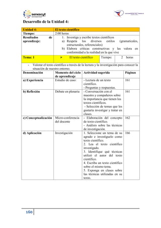 160
Desarrollo de la Unidad 4:
Unidad 4: El texto científico
Tiempo: 2:00 horas
Resultados de
aprendizaje:
1. Investiga y escribe textos científicos
a) Respeta los diversos estilos (gramaticales,
estructurales, referenciales)
b) Elabora críticas constructivas y las valora en
conformidad a la realidad en la que vive
Tema: 1  El texto científico Tiempo: 2 horas
- Valorar el texto científico a través de la lectura y la investigación para conocer la
situación de nuestro entorno.
Denominación Momento del ciclo
de aprendizaje
Actividad sugerida Páginas
a) Experiencia Estudio de caso: - Lectura de un texto
científico.
- Preguntas y respuestas.
161
b) Reflexión Debate en plenaria - Conversación con el
maestro y compañeros sobre
la importancia que tienen los
textos científicos.
- Selección de temas que les
gustaría investigar y tratar en
clases.
161
c) Conceptualización Micro-conferencia
del docente
- Elaboración del concepto
de texto científico.
- Análisis sobre las técnicas
de investigación.
162
d) Aplicación Investigación 1. Seleccione un tema de su
agrado e investíguelo como
texto científico.
2. Lea el texto científico
investigado.
3. Identifique qué técnicas
utilizó el autor del texto
científico.
4. Escriba un texto científico
sobre el mismo tema.
5. Exponga en clases sobre
las técnicas utilizadas en su
texto.
166
 