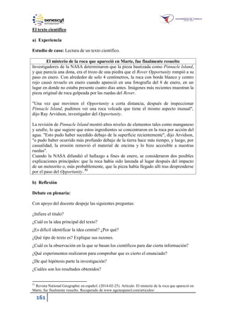 161
El texto científico
a) Experiencia
Estudio de caso: Lectura de un texto científico.
El misterio de la roca que apareció en Marte, fue finalmente resuelto
Investigadores de la NASA determinaron que la pieza bautizada como Pinnacle Island,
y que parecía una dona, era el trozo de una piedra que el Rover Opportunity rompió a su
paso en enero. Con alrededor de solo 4 centímetros, la roca con borde blanco y centro
rojo causó revuelo en enero cuando apareció en una fotografía del 8 de enero, en un
lugar en donde no estaba presente cuatro días antes. Imágenes más recientes muestran la
pieza original de roca golpeada por las ruedas del Rover.
"Una vez que movimos el Opportunity a corta distancia, después de inspeccionar
Pinnacle Island, pudimos ver una roca volcada que tiene el mismo aspecto inusual",
dijo Ray Arvidson, investigador del Opportunity.
La revisión de Pinnacle Island mostró altos niveles de elementos tales como manganeso
y azufre, lo que sugiere que estos ingredientes se concentraron en la roca por acción del
agua. "Esto pudo haber sucedido debajo de la superficie recientemente", dijo Arvidson,
"o pudo haber ocurrido más profundo debajo de la tierra hace más tiempo, y luego, por
casualidad, la erosión removió el material de encima y lo hizo accesible a nuestras
ruedas".
Cuando la NASA difundió el hallazgo a fines de enero, se consideraron dos posibles
explicaciones principales: que la roca había sido lanzada al lugar después del impacto
de un meteorito o, más probablemente, que la pieza había llegado allí tras desprenderse
por el paso del Opportunity. 51
b) Reflexión
Debate en plenaria:
Con apoyo del docente despeje las siguientes preguntas:
¿Infiere el título?
¿Cuál es la idea principal del texto?
¿Es difícil identificar la idea central? ¿Por qué?
¿Qué tipo de texto es? Explique sus razones.
¿Cuál es la observación en la que se basan los científicos para dar cierta información?
¿Qué experimentos realizaron para comprobar que es cierto el enunciado?
¿De qué hipótesis parte la investigación?
¿Cuáles son los resultados obtenidos?
51
Revista National Geographic en español. (2014-02-25). Artículo: El misterio de la roca que apareció en
Marte, fue finalmente resuelto. Recuperado de www.ngenespanol.com/articulos
 