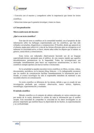 162
- Converse con el maestro y compañeros sobre la importancia que tienen los textos
científicos.
- Seleccione temas que le gustaría investigar y tratar en clases.
c) Conceptualización
Micro-conferencia del docente:
¿Qué es un texto científico?
Este tipo de texto se establece en la comunidad mundial, con el propósito de dar
información sobre los hallazgos experimentados por los científicos, que han sido
refutados con pruebas, diagnósticos y comparaciones. El hombre, desde que apareció en
el planeta, pugna para sobrevivir y una de las formas eficientes para no extinguirse es el
mantener su curiosidad activa, es decir, intenta saber sobre los objetos que le rodean: su
génesis, causa-efecto y consecuencias.
Estos textos son redactados objetivamente haciendo uso de un lenguaje
especializado-técnico apropiado para el público, de esta manera impide que aquellos
descubrimientos permanezcan en la impunidad. Todas las investigaciones son
retomadas inmediatamente para hacer sus respectivas actualizaciones, es decir los
científicos siempre aportan con nuevas teorías e invenciones.
En la actualidad se pueden encontrar textos científicos en libros, revistas, videos,
documentales, periódicos, en la internet (blog, bitácora…). Es indispensable reconocer
que los medios de comunicación facilitan instantáneamente la información para el
mundo, el avance tecnológico ha sido el responsable inmediato de mantener a una
sociedad colectiva en comunicación.
Un texto científico se diferencia de los demás, debido a que es creado de una
investigación profunda que contiene: observación, marco teórico, hipótesis,
metodología, experimentación y resultados.
El método científico:
Método científico es el conjunto de saberes ordenados en varios contextos que,
por medio de la razón, determina la validez de toda la información que el cerebro
recepta. Esta necesidad de comprobar la veracidad de los datos investigados es un
proceso importante que también busca la objetividad de los hechos, la experimentación
y su verificabilidad.
 