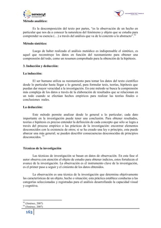 163
Método analítico:
Es la descomposición del texto por partes, “es la observación de un hecho en
particular que nos da a conocer la naturaleza del fenómeno y objeto que se estudia para
comprender su esencia (…) a través del análisis que va de lo concreto a lo abstracto”.52
Método sintético:
Luego de haber realizado el análisis metódico es indispensable el sintético, es
aquel que reconstruye los datos en función del razonamiento para obtener una
comprensión del todo, como un resumen comprobado para la obtención de la hipótesis.
3. Inducción y deducción:
La inducción:
El ser humano utiliza su razonamiento para tomar los datos del texto científico
desde lo particular hasta llegar a lo general, para formular tesis, teorías, hipótesis que
puedan dar mayor veracidad a la investigación. En este método se busca la comprensión
más compleja de los datos a través de la elaboración de resultados que se relacionan en
un todo cuando se efectúan hechos empíricos para realizar las teorías finales o
conclusiones reales.
La deducción:
Este método permite analizar desde lo general a lo particular; cada dato
importante en la investigación puede tener una conclusión. Para obtener resultados,
teorías e hipótesis es preciso entender la definición de cada concepto que sólo se logra a
través del proceso empírico o las prácticas de la investigación: encontrar elementos
desconocidos con la existencia de otros; si se ha creado una ley o principio, esta puede
abarcar una más general; se pueden describir consecuencias desconocidas de principios
desconocidos. 53
Técnicas de la investigación
Las técnicas de investigación se basan en datos de observación. En esta fase el
autor observa con atención el objeto de estudio para obtener indicios, estos fortalecen el
avance de la investigación. La observación es el instrumento clave de la investigación,
es el primer paso a seguir y el cimiento de los datos obtenidos.
La observación es una técnica de la investigación que determina objetivamente
las características de un objeto, hecho o situación; esta práctica establece conductas a las
categorías seleccionadas y registradas para el análisis desarrollando la capacidad visual
y cognitiva.
52
(Jiménez, 2007)
53
(Jiménez, 2007)
 