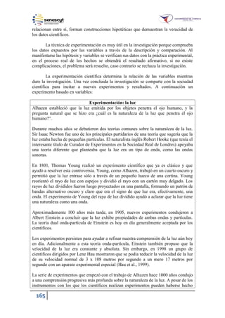 165
relacionan entre sí, forman construcciones hipotéticas que demuestran la veracidad de
los datos científicos.
La técnica de experimentación es muy útil en la investigación porque comprueba
los datos expuestos por las variables a través de la descripción y comparación. Al
manifestarse las hipótesis y variables se verifican sus datos con la práctica experimental,
en el proceso real de los hechos se obtendrá el resultado afirmativo, si no existe
complicaciones, el problema será resuelto, caso contrario se rechaza la investigación.
La experimentación científica determina la relación de las variables mientras
dure la investigación. Una vez concluida la investigación se comparte con la sociedad
científica para incitar a nuevos experimentos y resultados. A continuación un
experimento basado en variables:
Experimentación: la luz
Alhazen estableció que la luz emitida por los objetos penetra el ojo humano, y la
pregunta natural que se hizo era ¿cuál es la naturaleza de la luz que penetra el ojo
humano?”.
Durante muchos años se debatieron dos teorías comunes sobre la naturaleza de la luz.
Sir Isaac Newton fue uno de los principales partidarios de una teoría que sugería que la
luz estaba hecha de pequeñas partículas. El naturalista inglés Robert Hooke (que tenía el
interesante título de Curador de Experimentos en la Sociedad Real de Londres) apoyaba
una teoría diferente que planteaba que la luz era un tipo de onda, como las ondas
sonoras.
En 1801, Thomas Young realizó un experimento científico que ya es clásico y que
ayudó a resolver esta controversia. Young, como Alhazen, trabajó en un cuarto oscuro y
permitió que la luz entrase sólo a través de un pequeño hueco de una cortina. Young
reorientó el rayo de luz con espejos y dividió el rayo con un cartón muy delgado. Los
rayos de luz divididos fueron luego proyectados en una pantalla, formando un patrón de
bandas alternativo oscuro y claro que era el signo de que luz era, efectivamente, una
onda. El experimento de Young del rayo de luz dividido ayudó a aclarar que la luz tiene
una naturaleza como una onda.
Aproximadamente 100 años más tarde, en 1905, nuevos experimentos condujeron a
Albert Einstein a concluir que la luz exhibe propiedades de ambas ondas y partículas.
La teoría dual onda-partícula de Einstein es hoy en día generalmente aceptada por los
científicos.
Los experimentos persisten para ayudar a refinar nuestra comprensión de la luz aún hoy
en día. Adicionalmente a esta teoría onda-partícula, Einstein también propuso que la
velocidad de la luz era constante y absoluta. Sin embargo, en 1998 un grupo de
científicos dirigidos por Lene Hau mostraron que se podía reducir la velocidad de la luz
de su velocidad normal de 3 x 108 metros por segundo a un mero 17 metros por
segundo con un aparato experimental especial (Hau et al., 1999).
La serie de experimentos que empezó con el trabajo de Alhazen hace 1000 años condujo
a una comprensión progresiva más profunda sobre la naturaleza de la luz. A pesar de los
instrumentos con los que los científicos realizan experimentos pueden haberse hecho
 