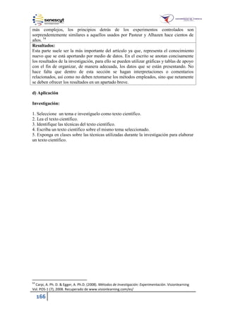 166
más complejos, los principios detrás de los experimentos controlados son
sorprendentemente similares a aquellos usados por Pasteur y Alhazen hace cientos de
años. 54
Resultados:
Esta parte suele ser la más importante del artículo ya que, representa el conocimiento
nuevo que se está aportando por medio de datos. En el escrito se anotan concisamente
los resultados de la investigación, para ello se pueden utilizar gráficas y tablas de apoyo
con el fin de organizar, de manera adecuada, los datos que se están presentando. No
hace falta que dentro de esta sección se hagan interpretaciones o comentarios
relacionados, así como no deben retomarse los métodos empleados, sino que netamente
se deben ofrecer los resultados en un apartado breve.
d) Aplicación
Investigación:
1. Seleccione un tema e investíguelo como texto científico.
2. Lea el texto científico.
3. Identifique las técnicas del texto científico.
4. Escriba un texto científico sobre el mismo tema seleccionado.
5. Exponga en clases sobre las técnicas utilizadas durante la investigación para elaborar
un texto científico.
54
Carpi, A. Ph. D. & Egger, A. Ph.D. (2008). Métodos de Investigación: Experimentación. Visionlearning
Vol. POS-1 (7), 2008. Recuperado de www.visionlearning.com/es/
 