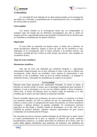 169
Verificabilidad
La veracidad del texto depende de los datos proporcionados en la investigación
que deben ser verificados y comprobados por la experimentación real y el resultado de
los mismos debe ser positivo.
Universalidad
Los hechos tratados en la investigación tienen que ser comprendidos en
cualquier lugar del mundo por los diferentes investigadores, por ello se utiliza un
lenguaje unívoco, especializado-técnico que posibilita la traducción de los términos para
ser entendidos y estudiados por los demás científicos.
Objetividad
El texto debe ser redactado con hechos reales, se limita solo a informar sin
anotar percepciones subjetivas, aunque el juicio de valor de los científicos es muy
importante en la investigación, ellos lo hacen referente a las pruebas teóricas, con
veracidad y seriedad del caso. Utiliza un estilo formal, una sintaxis más compleja, un
vocabulario técnico.
Tipos de textos científicos:
Documentos científicos
Este tipo de texto está elaborado por científicos dirigidos a especialistas
relacionados respectivamente con su área, informan el cómo y por qué se elaboró esta
investigación, cuáles fueron sus resultados, cómo aportan al conocimiento y qué
soluciones se dio al problema. Tiene un nivel de estudio profundo y su lenguaje es
netamente técnico y solo podrá ser entendido por un experto en la materia.
La era nuclear
Mientras tanto había aparecido otro combustible fisionable. El uranio se forma, al
absorber un neutrón termal, el uranio, que se desintegra rápidamente para constituir el
neptunio, el cual se desintegra a su vez con casi idéntica rapidez y forma el plutonio.
Ahora bien, el núcleo del plutonio tiene un número impar de neutrones y es más
complejo que el uranio, por tanto debería ser altamente inestable.
Parecía razonable suponer que el plutonio, tal como el uranio, se sometería a la fisión
con neutrones termales. En 1941 se confirmó así por vía experimental. No sabiendo
todavía a ciencia cierta si la preparación del uranio sería práctica, los físicos decidieron
arriesgarse a fabricar plutonio en grandes cantidades. Se construyeron reactores
especiales en Oak Ridge y Hanford, Estado de Washington, en el año 1943 con la
finalidad de producir plutonio. Aquellos reactores representaron un gran avance
comparados con la primera pila de Chicago.
Por una parte los nuevos reactores estaban diseñados de tal forma que se podía extraer
el uranio periódicamente de la pila, se separaba el plutonio del uranio mediante
procedimientos químicos y se podían aprovechar los productos de la fisión, entre los
cuales había algunos absorbentes muy poderosos de neutrones. Por añadidura los
 