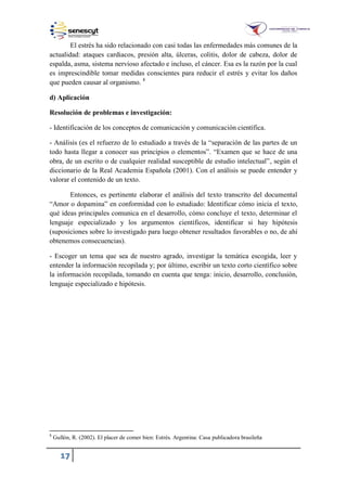 17
El estrés ha sido relacionado con casi todas las enfermedades más comunes de la
actualidad: ataques cardiacos, presión alta, úlceras, colitis, dolor de cabeza, dolor de
espalda, asma, sistema nervioso afectado e incluso, el cáncer. Esa es la razón por la cual
es imprescindible tomar medidas conscientes para reducir el estrés y evitar los daños
que pueden causar al organismo. 8
d) Aplicación
Resolución de problemas e investigación:
- Identificación de los conceptos de comunicación y comunicación científica.
- Análisis (es el refuerzo de lo estudiado a través de la “separación de las partes de un
todo hasta llegar a conocer sus principios o elementos”. “Examen que se hace de una
obra, de un escrito o de cualquier realidad susceptible de estudio intelectual”, según el
diccionario de la Real Academia Española (2001). Con el análisis se puede entender y
valorar el contenido de un texto.
Entonces, es pertinente elaborar el análisis del texto transcrito del documental
“Amor o dopamina” en conformidad con lo estudiado: Identificar cómo inicia el texto,
qué ideas principales comunica en el desarrollo, cómo concluye el texto, determinar el
lenguaje especializado y los argumentos científicos, identificar si hay hipótesis
(suposiciones sobre lo investigado para luego obtener resultados favorables o no, de ahí
obtenemos consecuencias).
- Escoger un tema que sea de nuestro agrado, investigar la temática escogida, leer y
entender la información recopilada y; por último, escribir un texto corto científico sobre
la información recopilada, tomando en cuenta que tenga: inicio, desarrollo, conclusión,
lenguaje especializado e hipótesis.
8
Gullón, R. (2002). El placer de comer bien: Estrés. Argentina: Casa publicadora brasileña
 