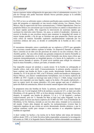 170
nuevos reactores tenían refrigeración de agua para evitar el calentamiento excesivo. (La
pila de Chicago sólo podía funcionar durante breves períodos porque se la enfriaba
meramente con aire.)
En 1945 se tuvo ya suficiente uranio y plutonio purificados para construir bombas. Esta
parte del programa se emprendió en una tercera ciudad secreta, Los Alamos, Nuevo
México, bajo la supervisión del físico norteamericano, J. Robert Oppenheimer. Para los
propósitos bélicos era conveniente que la reacción nuclear en cadena se desarrollara con
la mayor rapidez posible. Ello requeriría la intervención de neutrones rápidos que
acortasen los intervalos entre fisiones. Así, pues, se omitió el moderador. Asimismo se
encerró la bomba en una envoltura masiva para mantener la integridad del uranio el
mayor tiempo posible, a fin de que se fisionara una gran proporción. Puesto que una
masa crítica de materia fisionable explotaría espontáneamente (salpicada por los
neutrones erráticos del aire), se dividió el combustible de la bomba en dos o más
secciones.
El mecanismo detonador estuvo constituido por un explosivo (¿TNT?) que agrupaba
esas secciones cuando debiera explotar la bomba. Un dispositivo llamado «el hombre
flaco» consistía en un tubo con dos porciones de uranio en sus dos extremos. Otro, el
«hombre gordo», fue una esfera donde una granada compuesta de materia fisionable se
incrustaba por «implosión» en el núcleo central formando una densa masa crítica que
mantenía momentáneamente su integridad gracias a la fuerza de la implosión y a una
funda maciza llamada el «pisón». El pisón sirvió también para reflejar los neutrones
hacia la masa fisionable, y reducir, por tanto, el tamaño crítico.
Fue imposible ensayar tal artefacto a escala menor. Si la bomba no sobrepasaba el
tamaño crítico, todo sería inútil. Consecuentemente, la primera prueba consistió en
hacer explotar una bomba de fisión a gran escala, denominada «bomba atómica» o
«bomba A». El 16 de julio de 1945, a las 5:30 horas, estalló una bomba en Alamogordo,
Nuevo México, con efectos verdaderamente horripilantes; tuvo la fuerza explosiva de
20.000 t de TNT. Cuando se interrogó más tarde el físico I. I. Rabí, testigo visual del
ensayo, éste respondió con tono lúgubre, según se ha dicho: «No puedo explicárselo...,
pero no espere morir de causas naturales.» (Es justo agregar aquí que el caballero a
quien dio Rabí tal contestación, falleció de muerte natural algunos años después.)
Se prepararon otras dos bombas de fisión. La primera, una bomba de uranio llamada
Little Boy con 3 m de longitud, 0,60 m de anchura y un peso de 4,5 t, se dejó caer sobre
Hiroshima, el 6 de agosto de 1945; se la hizo detonar mediante el eco radar. Pocos días
después, la segunda, una bomba de plutonio, 3,3 m y 1,5 de longitud y anchura
respectivamente, peso de 5 t llamada Fat Man se dejó caer sobre Nagasaki. Las dos
bombas juntas tuvieron una fuerza explosiva de 35.000 t de TNT. Con el bombardeo de
Hiroshima, la Era Atómica, iniciada ya casi tres años antes, irrumpió en la conciencia
del mundo. Cuatro años después de aquello, los norteamericanos vivieron bajo la
impresión engañosa de que existía un secreto denominado «bomba atómica» y que lo
podrían mantener oculto para siempre a otras naciones si se adoptaban rigurosas
medidas de seguridad.
A decir verdad, los hechos y las teorías de la fisión habían sido temas del dominio
público desde 1939, y la Unión Soviética había emprendido seriamente la investigación
del asunto en 1940; si la Segunda Guerra Mundial no hubiera demandado sus modestos
 