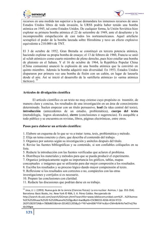 171
recursos en una medida tan superior a la que demandara los inmensos recursos de unos
Estados Unidos libres de toda invasión, la URSS podría haber tenido una bomba
atómica en 1945, tal como Estados Unidos. De cualquier forma, la Unión Soviética hizo
explotar su primera bomba atómica el 22 de setiembre de 1949, ante el desaliento y la
incomprensible estupefacción de casi todos los norteamericanos. Aquel artefacto
sextuplicó el poder de la bomba lanzada sobre Hiroshima y tuvo un efecto explosivo
equivalente a 210.000 t de TNT.
El 3 de octubre de 1952, Gran Bretaña se constituyó en tercera potencia atómica,
haciendo explotar su propia bomba de ensayo; el 13 de febrero de 1960, Francia se unió
al «club atómico» como cuarto miembro de pleno derecho, pues hizo estallar una bomba
de plutonio en el Sahara. Y el 16 de octubre de 1964, la República Popular China
(China comunista) anunció la explosión de una bomba atómica que la convirtió en
quinto miembro. Además la bomba adquirió más diversidad. En 1953, Estados Unidos
dispararon por primera vez una bomba de fisión con un cañón, en lugar de lanzarla
desde el aire. Así se inició el desarrollo de la «artillería atómica» (o «arma atómica
táctica»). 55
Artículos de divulgación científica
El artículo científico es un texto no muy extenso cuyo propósito es trasmitir, de
manera clara y concisa, los resultados de una investigación en un área de conocimiento
determinado. Suelen empezar con un título persuasivo, lead (la idea central del texto),
introducción (antecedentes de un estudio, problemática), cuerpo del texto
(metodología, logros alcanzados), cierre (conclusiones o sugerencias). Es asequible a
todo público y se encuentra en revistas, libros, páginas electrónicas, entre otros.
Pasos para elaborar un artículo científico:
1. Elabore un esquema de lo que se va a tratar: tema, tesis, problemática y método.
2. Elija un tema concreto y claro, que describa el contenido del trabajo.
3. Organice por autores según su investigación y anótelos después del título.
4. Revise las fuentes bibliográficas y su contenido, si son confiables colóquelos en su
lista.
5. Redacte la introducción con las fuentes verificadas que aclaren el problema.
6. Distribuya los materiales y métodos para que se pueda producir el experimento.
7. Organice jerárquicamente según su importancia los gráficos, tablas, mapas
conceptuales e imágenes que se utilizarán para dar mejor compresión a los resultados.
8. Escriba los resultados y su proceso lógico dando mayor comprensión al texto.
9. Reflexione si los resultados son correctos o no, compárelos con las otras
investigaciones y corríjalos si es necesario.
10. Prepare las conclusiones con claridad.
11. Redacte las discusiones que podrían darse en su trabajo.
55
Josa, Ll. J. (1993). Nueva guía de la ciencia (Ciencias físicas): La era nuclear. Asimov, I. (pp. 353-354).
Barcelona: Basic Books, Inc. New York © RBA, S. A. Pérez Caldos. Recuperado de
http://search.tb.ask.com/search/GGmain.jhtml?searchfor=www.bibliocomunidad.com%2F...%2FAsimov
%2C%2520Isaac%2520-%2520Nueva%2520gui&st=kwd&ptb=C5CB8233-AE66-4E2A-9723-
262F5282972A&n=780b8655&ind=2014021205&p2=^Y6^xdm006^YYA^ec&si=CMmBzNrXx7wCFeJj7Ao
da14Agw
 