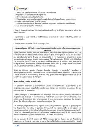 172
12. Anexe los agradecimientos si los cree convenientes.
13. Organice las referencias bibliográficas.
14. Revise minuciosamente el artículo.
15. Pida ayuda a un compañero que lea su trabajo y le haga algunas correcciones.
16. Puede cambiar el título si así lo quiere.
17. Redacte una vez más el artículo, tomando en cuenta las debidas correcciones.
18. Lea en clases y recepte opiniones.
- Lea el siguiente artículo de divulgación científica y verifique las características del
texto científico.
- Determine: la idea central, la problemática, si se basa en teorías confiables, cuáles son
sus resultados.
- Escriba una conclusión desde su perspectiva.
Las pruebas de ADN dicen que los neandertales tuvieron relaciones sexuales con
humanos
Según un nuevo estudio, muchos humanos de hoy día llevan algún fragmento de ADN
neandertal en uno de sus cromosomas sexuales. Esta investigación añade una evidencia
que corrobora la teoría de que los neandertales y los humanos se cruzaron en algún
momento después estos últimos emigraran de África hace entre 50.000 y 80.000 años.
Un fragmento de ADN, que se encuentra en el cromosoma X humano, está presente en
el 9 por ciento de humanos de todo el mundo, desde Asia y Europa hasta los Estados
Unidos, con la excepción de África, donde no aparece.
"Está en Oriente Medio, Europa, Eurasia, América y Australia", señalaba el
investigador del estudio Damian Labuda, de la Universidad de Montreal. "Lo que llevó
a tener esto en el cromosoma X humano tuvo que ocurrir muy poco después de que el
hombre moderno saliera de África."
Apareándose con los neandertales
Los primeros humanos y neandertales (Homo neanderthalenis) coexistieron, y los
investigadores andan empeñados desde hace tiempo en encontrar evidencias de que
ambos grupos se aparearon.
Labuda consiguió la primera señal del mestizaje hace una década, cuando descubrió un
fragmento de ADN en el cromosoma X, hallado en todos salvo en los africanos, cuyo
origen era desconocido (los cromosomas X son cromosomas sexuales, las mujeres
tienen dos y los hombres uno, junto al cromosoma Y).
Sin embargo, el grupo tuvo que esperar hasta 2010 para tener algo con lo que comparar
ese fragmento. Ese año, el genoma Neandertal fue secuenciado, y un equipo de
investigadores (que no incluía a Labuda) informaron en la revista Science que, entre el 1
y el 4 por ciento del genoma de los humanos modernos proviene de los Neandertales,
homínidos robustos que vivieron hace de 130.000 a 30.000 años.
En ese estudio de 2010 usaron el ADN extraído de los huesos de un Neandertal
encontrado en Croacia. Junto con la nueva disponibilidad de esta secuenciación, Labuda
 