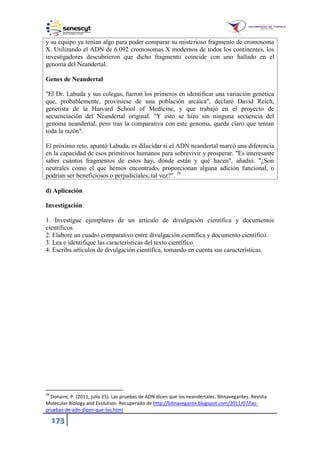 173
y su equipo ya tenían algo para poder comparar su misterioso fragmento de cromosoma
X. Utilizando el ADN de 6.092 cromosomas X modernos de todos los continentes, los
investigadores descubrieron que dicho fragmento coincide con uno hallado en el
genoma del Neandertal.
Genes de Neandertal
"El Dr. Labuda y sus colegas, fueron los primeros en identificar una variación genética
que, probablemente, proviniese de una población arcaica", declaró David Reich,
genetista de la Harvard School of Medicine, y que trabajó en el proyecto de
secuenciación del Neandertal original. "Y esto se hizo sin ninguna secuencia del
genoma neandertal, pero tras la comparativa con este genoma, queda claro que tenían
toda la razón".
El próximo reto, apuntó Labuda, es dilucidar si el ADN neandertal marcó una diferencia
en la capacidad de esos primitivos humanos para sobrevivir y prosperar. "Es interesante
saber cuántos fragmentos de estos hay, dónde están y qué hacen", añadió. "¿Son
neutrales como el que hemos encontrado, proporcionan alguna adición funcional, o
podrían ser beneficiosos o perjudiciales, tal vez?". 56
d) Aplicación
Investigación:
1. Investigue ejemplares de un artículo de divulgación científica y documentos
científicos.
2. Elabore un cuadro comparativo entre divulgación científica y documento científico.
3. Lea e identifique las características del texto científico.
4. Escriba artículos de divulgación científica, tomando en cuenta sus características.
56
Donaire, P. (2011, julio 25). Las pruebas de ADN dicen que los neandertales. Bitnavegantes. Revista
Molecular Biology and Evolution. Recuperado de http://bitnavegante.blogspot.com/2011/07/las-
pruebas-de-adn-dicen-que-los.html
 