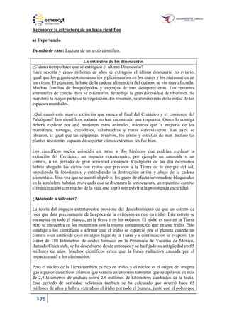 175
Reconocer la estructura de un texto científico
a) Experiencia
Estudio de caso: Lectura de un texto científico.
La extinción de los dinosaurios
¿Cuánto tiempo hace que se extinguió el último Dinosaurio?
Hace sesenta y cinco millones de años se extinguió el último dinosaurio no aviario,
igual que los gigantescos mosasaurios y plesiosaurios en los mares y los pterosaurios en
los cielos. El plancton, la base de la cadena alimenticia del océano, se vio muy afectado.
Muchas familias de braquiópodos y esponjas de mar desaparecieron. Los restantes
ammonites de concha dura se esfumaron. Se redujo la gran diversidad de tiburones. Se
marchitó la mayor parte de la vegetación. En resumen, se eliminó más de la mitad de las
especies mundiales.
¿Qué causó esta masiva extinción que marca el final del Cretácico y el comienzo del
Paleógeno? Los científicos todavía no han encontrado una respuesta. Quien lo consiga
deberá explicar por qué murieron estos animales, mientras que la mayoría de los
mamíferos, tortugas, cocodrilos, salamandras y ranas sobrevivieron. Las aves se
libraron, al igual que las serpientes, bivalvos, los erizos y estrellas de mar. Incluso las
plantas resistentes capaces de soportar climas extremos les fue bien.
Los científicos suelen coincidir en torno a dos hipótesis que podrían explicar la
extinción del Cretácico: un impacto extraterrestre, por ejemplo un asteroide o un
cometa, o un período de gran actividad volcánica. Cualquiera de los dos escenarios
habría ahogado los cielos con restos que privaron a la Tierra de la energía del sol,
impidiendo la fotosíntesis y extendiendo la destrucción arriba y abajo de la cadena
alimenticia. Una vez que se asentó el polvo, los gases de efecto invernadero bloqueados
en la atmósfera habrían provocado que se disparara la temperatura, un repentino cambio
climático acabó con mucho de la vida que logró sobrevivir a la prolongada oscuridad.
¿Asteroide o volcanes?
La teoría del impacto extraterrestre proviene del descubrimiento de que un estrato de
roca que data precisamente de la época de la extinción es rico en iridio. Este estrato se
encuentra en todo el planeta, en la tierra y en los océanos. El iridio es raro en la Tierra
pero se encuentra en los meteoritos con la misma concentración que en este iridio. Esto
condujo a los científicos a afirmar que el iridio se esparció por el planeta cuando un
cometa o un asteroide cayó en algún lugar de la Tierra y a continuación se evaporó. Un
cráter de 180 kilómetros de ancho formado en la Península de Yucatán de México,
llamado Chicxulub, se ha descubierto desde entonces y se ha fijado su antigüedad en 65
millones de años. Muchos científicos creen que la lluvia radiactiva causada por el
impacto mató a los dinosaurios.
Pero el núcleo de la Tierra también es rico en iridio, y el núcleo es el origen del magma
que algunos científicos afirman que vomitó en enormes torrentes que se apilaron en más
de 2,4 kilómetros de anchura sobre 2,6 millones de kilómetros cuadrados de la India.
Este período de actividad volcánica también se ha calculado que ocurrió hace 65
millones de años y habría extendido el iridio por todo el planeta, junto con el polvo que
 