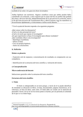 176
ocultaba la luz solar y los gases de efecto invernadero.
Ambas hipótesis son meritorias. Algunos científicos creen que ambas pueden haber
contribuido a la extinción, y otros sugieren que la causa real fue un cambio más gradual
del clima y del nivel del mar. Independientemente de lo que provocó la extinción, marcó
el fin del reino de terror del Tyrannosaurio Rex y abrió la puerta a que los mamíferos se
diversificaran rápidamente y evolucionaran a nichos recién abiertos. 57
* Con la ayuda del docente responda a las siguientes preguntas:
¿Qué conoce sobre los dinosaurios?
¿Cuál es la idea principal del texto?
¿Cuál es la teoría que expone el investigador?
¿En qué experimento se basa el investigador para obtener resultados?
¿Qué resultados obtuvo esta investigación?
- Identifique el problema.
- Infiera el título.
- Cree sus propias hipótesis.
- Anote sus conclusiones.
b) Reflexión
Debate en plenaria:
- Expresión oral de respuesta y concientización de resultados en comparación con sus
compañeros.
- Identificación de la estructura del texto científico y valoración del mismo.
c) Conceptualización
Micro-conferencia del docente
Indicaciones generales sobre la estructura del texto científico.
Estructura del texto científico
1. Título
El título es indispensable en un texto porque, a través de él se puede identificar
de inmediato su ubicación en libros, revistas, documentales, páginas electrónicas, en la
referencia, en base de datos, entre otros. El título debe ser creado con la intención de
persuadir a lector, de no ser así los textos jamás se leerían, por eso presenta el contenido
de lo que se va a tratar luego.
57
National Geographic. (s.f.). La extinción de los dinosaurios. Recuperado de
http://www.nationalgeographic.es/ciencia/mundos-prehistoricos-/dinosaur-extinction
 