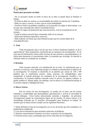 177
Pautas para presentar un título
- No es necesario anotar un título al inicio de su obra, lo puede hacer al finalizar el
trabajo.
- El título no debe ser extenso, es recomendable que utilice un máximo de 15 palabras.
- Debe ser claro y conciso, es decir, que no exista ambigüedad.
- Escriba el título con palabras completas, no lo presente con siglas ni abreviaturas, a no
ser que sean conocidas por toda la comunidad lectora.
- Utilice los signos de puntuación que sean necesarios, evite la exacerbación de los
mismos.
- Cuide la sintaxis (oración bien construida), debe ser la correcta.
- Seleccione términos específicos, unívocos.
- Debe redactar con frases que sean afirmativas para que no existan dudas de la
veracidad del texto.
2. Tesis
Toda investigación rige a raíz de una tesis; la Real Academia Española le da el
significado de “idea, proposición, conclusión que se mantiene con razonamiento”. Es un
texto que da información valiosa sobre un tema, da una solución a una problemática y se
utiliza para demostrar el conocimiento sobre el contenido que investiga. Su función es
informar sobre los resultados de su trabajo.
3. Resumen
Todo resumen antecede a la introducción de un texto. La información que se
presenta es esencial y muy importante porque se evidencia concretamente el objetivo de
su investigación. El resumen se desarrolla en un párrafo que consta de 150 a 300
palabras que se manifiestan exactas, claras, precisas, sin ambigüedades, para
comprender el método principal, los resultados de la investigación científica y las
conclusiones. El resumen también conocido como el abstrac en algunos trabajos, se
puede cambiar al idioma inglés, sin embargo, esto no afecta a la información porque es
la versión original y fidedigna del texto.
4. Marco Teórico
Son los inicios de una investigación, va acorde con el tema, son las teorías
refutadas y comprobadas que desencadenan especulaciones y activan la necesidad de
nuevos hallazgos. Estas teorías seleccionadas sustentan y respaldan las próximas
investigaciones dando un conocimiento lógico de las mismas. El marco teórico es la
metodología utilizada por el científico (investigador) para fortalecer su trabajo. Se
sostiene que un marco teórico cumple con las siguientes funciones:
1. Puede delimitar el área de investigación con el uso de teorías que den resultados a la
problemática establecida.
2. Crea nuevas alternativas para encontrar soluciones al problema.
3. Sintetiza conocimientos existentes en el área, en proceso de investigación.
4. Formula teorías, leyes y postulados que sirven como base de investigación.
 