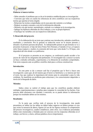 178
Elaborar el marco teórico
- Debe entender el problema que se da en la temática establecida para su investigación.
- Conviene que tome en cuenta las referencias de otros científicos con sus respectivas
teorías que aportan al tema elegido.
- Relacione las teorías comprobadas con la suya para dar sustento a su trabajo.
- Redacte su propio concepto a raíz de la información obtenida.
- Delimite con qué teorías, metodología y método va a trabajar en la investigación.
- Indique las hipótesis obtenidas de otros trabajos y cree su propia hipótesis.
- Clasifique las variables con sus respectivos indicadores.
5. Desarrollo del proyecto
Es la elaboración de un texto que contiene una introducción, métodos científicos,
resultados y conclusión. Por lo general su redacción recae en la tercera persona y
disuade a la primera persona del plural. Es indispensable pensar en qué formato se va a
presentar el proyecto: el tipo de letra (Times New Roman), el tamaño (12 p.), el espacio
entre líneas (espacio y medio), la extensión del texto que varía desde 5 a 10 hojas, esto
dependerá del sitio donde va a publicarse.
Si el proyecto se presenta en un congreso, su conferencia puede acceder a los
juicios de valor de los integrantes del parlamento. El investigador da a conocer su teoría
en base a métodos utilizados, experimentos y la obtención de resultados comprobados.
Este texto expuesto ante un público científico dará paso a críticas constructivas.
Introducción:
En esta parte se da a conocer cuál fue el propósito que le llevó a hacer esta
investigación y para qué, de tal manera que el lector se familiarice y se interese por leer
el texto; hay que explicar la importancia del mismo para la comunidad y para la vida
cotidiana. Se manifiesta un problema para solucionar y los conocimientos adquiridos a
través de la búsqueda de datos.
Métodos:
Indica cómo se realizó el trabajo para que los científicos puedan elaborar
múltiples experimentaciones o pruebas para comparar la veracidad de los hechos. Este
proceso debe efectuarse con claridad y concisión, no se puede alterar la información
porque los resultados deben ser los mismos.
Resultados:
Es la parte que verifica todo el proceso de la investigación, ésta puede
presentarse en tablas (en las tablas no deben haber espacios en blanco porque se cree
que existe la ausencia de datos), figuras (el uso de las figuras esclarece la comprensión
del proceso investigativo), cuadros estadísticos, entre otros. Las evidencias presentadas
deben estar enumeradas y tituladas para ser concisos con las respuestas obtenidas en el
trabajo, son breves y claros, utilizan palabras claves (importantes).
 