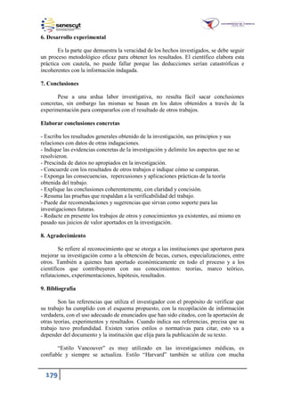 179
6. Desarrollo experimental
Es la parte que demuestra la veracidad de los hechos investigados, se debe seguir
un proceso metodológico eficaz para obtener los resultados. El científico elabora esta
práctica con cautela, no puede fallar porque las deducciones serían catastróficas e
incoherentes con la información indagada.
7. Conclusiones
Pese a una ardua labor investigativa, no resulta fácil sacar conclusiones
concretas, sin embargo las mismas se basan en los datos obtenidos a través de la
experimentación para compararlos con el resultado de otros trabajos.
Elaborar conclusiones concretas
- Escriba los resultados generales obtenido de la investigación, sus principios y sus
relaciones con datos de otras indagaciones.
- Indique las evidencias concretas de la investigación y delimite los aspectos que no se
resolvieron.
- Prescinda de datos no apropiados en la investigación.
- Concuerde con los resultados de otros trabajos e indique cómo se comparan.
- Exponga las consecuencias, repercusiones y aplicaciones prácticas de la teoría
obtenida del trabajo.
- Explique las conclusiones coherentemente, con claridad y concisión.
- Resuma las pruebas que respaldan a la verificabilidad del trabajo.
- Puede dar recomendaciones y sugerencias que sirvan como soporte para las
investigaciones futuras.
- Redacte en presente los trabajos de otros y conocimientos ya existentes, así mismo en
pasado sus juicios de valor aportados en la investigación.
8. Agradecimiento
Se refiere al reconocimiento que se otorga a las instituciones que aportaron para
mejorar su investigación como a la obtención de becas, cursos, especializaciones, entre
otros. También a quienes han aportado económicamente en todo el proceso y a los
científicos que contribuyeron con sus conocimientos: teorías, marco teórico,
refutaciones, experimentaciones, hipótesis, resultados.
9. Bibliografía
Son las referencias que utiliza el investigador con el propósito de verificar que
su trabajo ha cumplido con el esquema propuesto, con la recopilación de información
verdadera, con el uso adecuado de enunciados que han sido citados, con la aportación de
otras teorías, experimentos y resultados. Cuando indica sus referencias, precisa que su
trabajo tuvo profundidad. Existen varios estilos o normativas para citar, esto va a
depender del documento y la institución que elija para la publicación de su texto.
“Estilo Vancouver” es muy utilizado en las investigaciones médicas, es
confiable y siempre se actualiza. Estilo “Harvard” también se utiliza con mucha
 