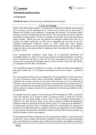 183
Estrategia de escritura creativa
a) Experiencia
Estudio de caso: Lectura del ensayo e identificación de sus partes.
La Flor de Coleridge
Hacia 938, Paul Valéry escribió: “La Historia de la literatura no debería ser la historia
de los autores y de los accidentes de su carrera o de la carrera de sus obras sino la
Historia del Espíritu como productor o consumidor de literatura. Esa historia podría
llevarse a término sin mencionar un solo escritor.” No era la primera vez que el Espíritu
formulaba esa observación; en 1844, en el pueblo de Concord, otro de sus amanuenses
había anotado: “Diríase que una sola persona ha redactado cuantos libros hay en el
mundo; tal unidad central hay en ellos que es innegable que son obra de un solo
caballero omnisciente” (Emerson: Essays, 2, VIII). Veinte años antes, Shelley
dictaminó que todos los poemas del pasado, del presente y del porvenir, son episodios o
fragmentos de un solo poema infinito, erigido por todos los poetas del orbe (A Defence
of Poetry, 1821).
Esas consideraciones (implícitas, desde luego, en el panteísmo) permitirían un
inacabable debate; yo, ahora, las invoco para ejecutar un modesto propósito: la historia
de la evolución de una idea, a través de los textos heterogéneos de tres autores. El
primer texto es una nota de Coleridge; ignoro si éste la escribió a fines del siglo XVIII,
o a principios del XIX. Dice, literalmente.
“Si un hombre atravesara el Paraíso en un sueño, y le dieran una flor como prueba de
que había estado allí, y si al despertar encontrara esa flor en su mano… ¿entonces,
qué?”.
No sé qué opinará mi lector de esa imaginación; yo la juzgo perfecta. Usarla como base
de otras invenciones felices, parece previamente imposible; tiene la integridad y la
unidad de un terminus ad quem, de una meta. Claro está que lo es; en el orden de la
literatura, como en los otros, no hay acto que no sea coronación de una infinita serie de
causas y manantial de una infinita serie de efectos. Detrás de la invención de Coleridge
está la general y antigua invención de las generaciones de amantes que pidieron como
prenda una flor.
El segundo texto que alegaré es una novela que Wells bosquejó en 1887 y reescribió
siete años después, en el verano de 1894. La primera versión se tituló The Chronic
Argonauts (en este título abolido, chronic tiene el valor etimológico detemporal); la
definitiva, The Time Machine. Wells, en esa novela, continúa y reforma una antiquísima
tradición literaria: la previsión de hechos futuros. Isaías ve la desolación de Babilonia y
la restauración de Israel; Eneas, el destino militar de su posteridad, los romanos; la
profetisa de la Edda Saemundi, la vuelta de los dioses que, después de la cíclica batalla
en que nuestra tierra perecerá, descubrirán, tiradas en el pasto de una nueva pradera, las
piezas de ajedrez con que antes jugaron…
El protagonista de Wells, a diferencia de tales espectadores proféticos, viaja físicamente
al porvenir. Vuelve rendido, polvoriento y maltrecho; vuelve de una remota humanidad
que se ha bifurcado en especies que se odian (los ociososeloi, que habitan en palacios
 