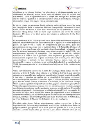 184
dilapidados y en ruinosos jardines; los subterráneos y nictálopesmorlocks, que se
alimentan de los primeros); vuelve con las sienes encanecidas y trae del porvenir una
flor marchita. Tal es la segunda versión de la imagen de Coleridge. Más increíble que
una flor celestial o que la flor de un sueño es la flor futura, la contradictoria flor cuyos
átomos ahora ocupan otros lugares y no se combinaron aún.
La tercera versión que comentaré, la más trabajada, es invención de un escritor harto
más complejo que Wells, si bien menos dotado de esas agradables virtudes que es usual
llamar clásicas. Me refiero al autor de La humillación de los Northmore, el triste y
laberíntico Henry James. Este, al morir, dejó inconclusa una novela de carácter
fantástico, The Sense of the Past, que es una variación o elaboración de The Time
Machine (1).
El protagonista de Wells viaja al porvenir en un inconcebible vehículo que progresa o
retrocede en el tiempo como los otros vehículos en el espacio; el de James regresa al
pasado, al siglo XVIII, a fuerza de compenetrarse con esa época. (Los dos
procedimientos son imposibles, pero es menos arbitrario el de James.) En The Sense of
the Past, el nexo entre lo real y lo imaginativo (entre la actualidad y el pasado) no es
una flor, como en las anteriores ficciones; es un retrato que data del siglo XVIII y que
misteriosamente representa al protagonista. Este, fascinado por esa tela, consigue
trasladarse a la fecha en que la ejecutaron. Entre las personas que encuentra, figura,
necesariamente, el pintor; éste lo pinta con temor y con aversión, pues intuye algo
desacostumbrado y anómalo en esas facciones futuras… James, crea, así, un
incomparable regressus in infinitum, ya que su héroe, Ralph Pendrel, se traslada al siglo
XVIII. La causa es posterior al efecto, el motivo del viaje es una de las consecuencias
del viaje.
Wells, verosímilmente, desconocía el texto de Coleridge; Henry James conocía y
admiraba el texto de Wells. Claro está que si es válida la doctrina de que todos los
autores son un autor (2), tales hechos son insignificantes. En rigor, no es indispensable
ir tan lejos; el panteísta que declara que la pluralidad de los autores es ilusoria,
encuentra inesperado apoyo en el clasicista, según el cual esa pluralidad importa muy
poco. Para las mentes clásicas, la literatura es lo esencial, no los individuos. George
Moore y James Joyce han incorporado en sus obras, páginas y sentencias ajenas; Oscar
Wilde solía regalar argumentos para que otros los ejecutaran; ambas conductas, aunque
superficialmente contrarias, pueden evidenciar un mismo sentido del arte. Un sentido
ecuménico, impersonal… Otro testigo de la unidad profunda del Verbo, otro negador de
los límites del sujeto, fue el insigne Ben Jonson, que empeñado en la tarea de formular
su testamento literario y los dictámenes propicios o adversos que sus contemporáneos le
merecían, se redujo a ensamblar fragmentos de Séneca, de Quintiliano, de Justo Lipsio,
de Vives, de Erasmo, de Maquiavelo, de Bacon y de los dos Escalígeros.
Una observación última. Quienes minuciosamente copian a un escritor, lo hacen
impersonalmente, lo hacen porque confunden a ese escritor con la literatura, lo hacen
porque sospechan que apartarse de él en un punto es apartarse de la razón y de la
ortodoxia. Durante muchos años, yo creí que la casi infinita literatura estaba en un
 