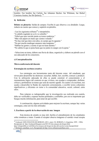 185
hombre. Ese hombre fue Carlyle, fue Johannes Becher, fue Whitman, fue Rafael
Cansinos-Asséns, fue De Quincey. 58
b) Reflexión
Debate en plenaria: Salida de campus: Escriba lo que observa a su alrededor. Luego,
redacte un cuento que conoce y sepárelo en párrafos.
- Lea los siguientes refranes59
e interprételos.
“A caballo regalado no se le ve colmillo.”
“Árbol que nace torcido jamás su tronco endereza.”
“Más vale pájaro en mano que cientos volando.”
“No hay mal que dure cien años, ni cuerpo que lo aguante.”
“No por mucho madrugar amanece más temprano.”
“Hablan las gentes y cuenta el que no tiene dientes.”
“No sabrás lo que es pena hasta que no juntes tu sangre con la ajena.”
- Seleccione un tema, elabore una lluvia de ideas, organícelo y elabore un párrafo con el
uso adecuado de los conectores.
c) Conceptualización
Micro-conferencia del docente
Estrategias de escritura creativa
Las estrategias son herramientas tanto del docente como del estudiante, que
sirven para desarrollar las destrezas: escuchar, hablar, leer, escribir, conocer y producir.
Con la utilización adecuada de ellas se puede construir el conocimiento y el
razonamiento lógico del contexto en que vivimos, nos ayudan a comprender, disfrutar,
criticar y profundizar en temas que sean de nuestro agrado. En cuanto a la escritura, nos
ayuda a desarrollar la fluidez de expresión correctamente, a escribir textos coherentes
significativos y eficientes en torno a la comunidad educativa, social, cultural, entre
otros.
Para redactar es indispensable que la investigación sea realizada con cautela,
debe ser verificable y exponer hechos profundos y confiables, por eso es importante que
busque mucha información, para tener de qué escribir.
A continuación, algunas actividades para mejorar la escritura, aunque hay varias
estrategias, estas son las más utilizadas:
1. Escritura a partir de la observación de una imagen
Esta técnica de estudio es muy útil, facilita el entendimiento de los estudiantes
sobre temáticas a tratar. Cuando el receptor observa imágenes el sentido visual recepta
58
el placard: DOS ENSAYOS DE BORGES. (2011, enero 18). BORGES, J. (Argentina, 1899 – 1986).
Recuperado de http://el-placard.blogspot.com/2011/01/dos-ensayos-de-borges.html
http://elimperdible.ec/web/libros/los-ensayos-de-borges-la-idea-del-escritor-como-huesped.html
59
Refranero castellano. (s.f.). Recuperado de http://www.refranerocastellano.com/
 