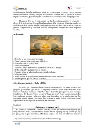 186
inmediatamente la información que puede ser expuesta oral o escrita, este es un acto
comunicativo entre emisor y receptor. El estudiante describe todo lo que ve de manera
objetiva o subjetiva, puede comparar y diferenciar lo visto de acuerdo a su perspectiva.
El docente debe ser el guía cuando escribe el estudiante, explicar el propósito y
el uso de la información. En cambio el estudiante debe plantearse hipótesis para luego
modificarlas si es preciso, también es importante que escriban características desde lo
general a lo particular y viceversa, elaborar un esquema e interpretarlo desde su punto
de vista.
Actividades:
60
- Describa lo que observa en la imagen.
- Puede expresar ideas objetivas y subjetivas.
- Determine cuál es el propósito.
- Identifique el tema.
- Mencione el tipo de texto que escribiría al observar la imagen.
- Reflexione sobre qué comunica la imagen.
- Compare cómo se relaciona la imagen con la realidad.
- Infiera un título.
- Identifique en la imagen el movimiento artístico al que representa.
- Dé una opinión que sea crítica- valorativa.
2. La hipótesis fantástica (Rodari, 1996)
Se utiliza para incentivar la escritura de forma creativa, se puede plantear una
pregunta, por ejemplo ¿qué pasaría si los perros hablaran? “si los perros hablaran” es la
hipótesis fantástica planteada y abordada desde diferentes percepciones, esta consigue
los objetivos del docente “hacer pensar” y “hacer escribir”. Es un trabajo grupal, todos
los estudiantes aportan y discuten sobre otra alternativa, no se conforman con los
resultados así que pueden cambiarlos. Esta práctica se puede utilizar en diversos temas
dependiendo de los objetivos planteados por el docente.
Ejemplo:
¿Qué pasaría si fuera un gato?
Me despierto y empiezo a caminar. Me doy cuenta que camino muy rápido y que
estoy en cuatro patas. Más al fondo de mi casa hay un espejo y me doy cuenta que soy
un gato, pero un gato muy lindo. Más tarde salgo de mi casa sin saber que mi perro
60
http://neetescuela.com/wp-content/uploads/2011/06/Arte-surrealista1.jpg
 