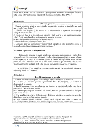 187
estaba por la puerta. Me vio y comenzó a perseguirme. Alcancé a esconderme. Él ya no
sabe dónde estoy y ahí donde me escondí me quedé dormido. (Roa, 2008) 61
Actividades:
Elaborar ejercicios
1. Escoge al azar un sujeto y un predicado, no necesitas pensarlo ni asociarlo con nada
por ejemplo “casa, bailar”.
2. Formula esta pregunta ¿Qué pasaría si…? completa con la hipótesis fantástica que
escogiste anteriormente.
3. Escribe en base a la pregunta por ejemplo ¿Qué pasaría si un zapato empezara a
volar? Anota todas las ideas posibles que te vengan a la mente.
4. Solo tú eliges el argumento que tendrá tu historia.
5. Revisa tu escrito y corrígelo si está mal.
6. Comparte con tus compañeros y transcribe el ejemplo de otro compañero sobre la
misma hipótesis fantástica pero con tus argumentos. 62
3. Escribir a partir de textos existentes:
Esta técnica consiste en elegir una frase o un cuento que conozca y a partir de la
idea puede escribir cambiando la historia con los mismos personajes, este es un método
creativo porque se tiene la libertad de pensar y escribir el argumento desde nuestro
punto de vista. Recuerde que no es una copia del texto ya existente sino es una
transtextualización, es decir, de la idea general que ya preexiste, crear otro cuento.
Se pueden hacer las modificaciones necesarias, es por eso que al final resulta un
texto muy aparte del conocido.
Actividades:
Escribir cambiando la historia
1. Escribe una frase que te guste y que la elijas como el inicio de tu redacción.
2.- La frase ya existente puedes argumentarla desde tu perspectiva y cambiar el
desenlace de la historia.
3. También puedes elegir una obra que no conoces y trabajar sobre ella para luego
compararla y verificar sus cambios.
4. El docente puede aplicar la técnica del relleno, suprimir palabras en el texto escogido
para que lo llenes.
5. Crea una historia a partir de los recortes de textos primitivos y pégalos en desorden
dejando un espacio, collage de una historia.
6. Luego llena los espacios en blanco creando textos en prosa o en verso. Léelos en vos
alta y comprueba el resultado de la historia original con la de tus compañeros.
61
Camacho, I. (2008, marzo 13). Cuéntame un cuento: Hipótesis fantástica Recuperado de:
http://cuentameuncuento-biblos.blogspot.com/2008/03/hiptesis-fantsticas.html
62
RODARI, G. (2006). Gramática de la fantasía. Barcelona: Del Bronce. Recuperado de:
ficciona.ucoz.es _ld 0 _GIANNI_RODARI_Y.pdf
 