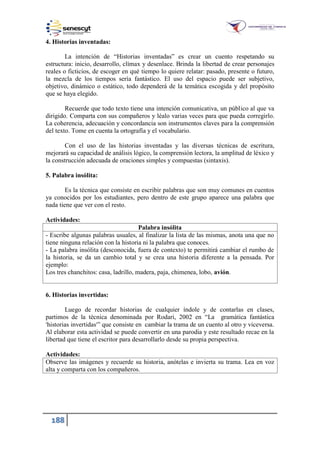 188
4. Historias inventadas:
La intención de “Historias inventadas” es crear un cuento respetando su
estructura: inicio, desarrollo, clímax y desenlace. Brinda la libertad de crear personajes
reales o ficticios, de escoger en qué tiempo lo quiere relatar: pasado, presente o futuro,
la mezcla de los tiempos sería fantástico. El uso del espacio puede ser subjetivo,
objetivo, dinámico o estático, todo dependerá de la temática escogida y del propósito
que se haya elegido.
Recuerde que todo texto tiene una intención comunicativa, un público al que va
dirigido. Comparta con sus compañeros y léalo varias veces para que pueda corregirlo.
La coherencia, adecuación y concordancia son instrumentos claves para la comprensión
del texto. Tome en cuenta la ortografía y el vocabulario.
Con el uso de las historias inventadas y las diversas técnicas de escritura,
mejorará su capacidad de análisis lógico, la comprensión lectora, la amplitud de léxico y
la construcción adecuada de oraciones simples y compuestas (sintaxis).
5. Palabra insólita:
Es la técnica que consiste en escribir palabras que son muy comunes en cuentos
ya conocidos por los estudiantes, pero dentro de este grupo aparece una palabra que
nada tiene que ver con el resto.
Actividades:
Palabra insólita
- Escribe algunas palabras usuales, al finalizar la lista de las mismas, anota una que no
tiene ninguna relación con la historia ni la palabra que conoces.
- La palabra insólita (desconocida, fuera de contexto) te permitirá cambiar el rumbo de
la historia, se da un cambio total y se crea una historia diferente a la pensada. Por
ejemplo:
Los tres chanchitos: casa, ladrillo, madera, paja, chimenea, lobo, avión.
6. Historias invertidas:
Luego de recordar historias de cualquier índole y de contarlas en clases,
partimos de la técnica denominada por Rodari, 2002 en “La gramática fantástica
'historias invertidas'” que consiste en cambiar la trama de un cuento al otro y viceversa.
Al elaborar esta actividad se puede convertir en una parodia y este resultado recae en la
libertad que tiene el escritor para desarrollarlo desde su propia perspectiva.
Actividades:
Observe las imágenes y recuerde su historia, anótelas e invierta su trama. Lea en voz
alta y comparta con los compañeros.
 