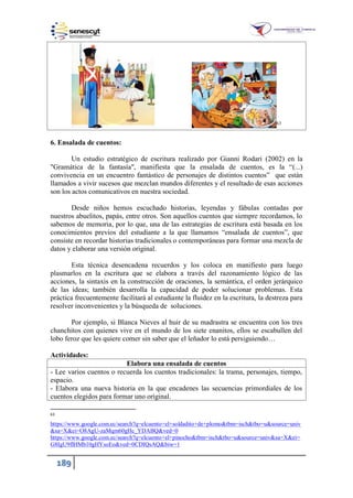 189
63
6. Ensalada de cuentos:
Un estudio estratégico de escritura realizado por Gianni Rodari (2002) en la
"Gramática de la fantasía", manifiesta que la ensalada de cuentos, es la “(...)
convivencia en un encuentro fantástico de personajes de distintos cuentos” que están
llamados a vivir sucesos que mezclan mundos diferentes y el resultado de esas acciones
son los actos comunicativos en nuestra sociedad.
Desde niños hemos escuchado historias, leyendas y fábulas contadas por
nuestros abuelitos, papás, entre otros. Son aquellos cuentos que siempre recordamos, lo
sabemos de memoria, por lo que, una de las estrategias de escritura está basada en los
conocimientos previos del estudiante a la que llamamos “ensalada de cuentos”, que
consiste en recordar historias tradicionales o contemporáneas para formar una mezcla de
datos y elaborar una versión original.
Esta técnica desencadena recuerdos y los coloca en manifiesto para luego
plasmarlos en la escritura que se elabora a través del razonamiento lógico de las
acciones, la sintaxis en la construcción de oraciones, la semántica, el orden jerárquico
de las ideas; también desarrolla la capacidad de poder solucionar problemas. Esta
práctica frecuentemente facilitará al estudiante la fluidez en la escritura, la destreza para
resolver inconvenientes y la búsqueda de soluciones.
Por ejemplo, si Blanca Nieves al huir de su madrastra se encuentra con los tres
chanchitos con quienes vive en el mundo de los siete enanitos, ellos se escabullen del
lobo feroz que les quiere comer sin saber que el leñador lo está persiguiendo…
Actividades:
Elabora una ensalada de cuentos
- Lee varios cuentos o recuerda los cuentos tradicionales: la trama, personajes, tiempo,
espacio.
- Elabora una nueva historia en la que encadenes las secuencias primordiales de los
cuentos elegidos para formar uno original.
63
https://www.google.com.ec/search?q=elcuento+el+soldadito+de+plomo&tbm=isch&tbo=u&source=univ
&sa=X&ei=O8AgU-zaMqm60gHc_YDABQ&ved=0
https://www.google.com.ec/search?q=elcuento+el+pinocho&tbm=isch&tbo=u&source=univ&sa=X&ei=
G8IgU9flHMb10gHYsoEo&ved=0CDIQsAQ&biw=1
 