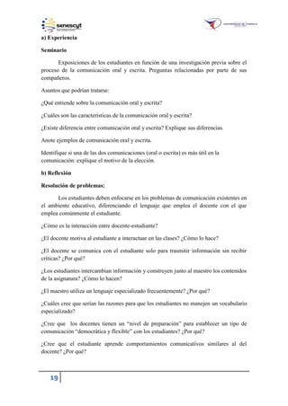 19
a) Experiencia
Seminario
Exposiciones de los estudiantes en función de una investigación previa sobre el
proceso de la comunicación oral y escrita. Preguntas relacionadas por parte de sus
compañeros.
Asuntos que podrían tratarse:
¿Qué entiende sobre la comunicación oral y escrita?
¿Cuáles son las características de la comunicación oral y escrita?
¿Existe diferencia entre comunicación oral y escrita? Explique sus diferencias.
Anote ejemplos de comunicación oral y escrita.
Identifique si una de las dos comunicaciones (oral o escrita) es más útil en la
comunicación: explique el motivo de la elección.
b) Reflexión
Resolución de problemas:
Los estudiantes deben enfocarse en los problemas de comunicación existentes en
el ambiente educativo, diferenciando el lenguaje que emplea el docente con el que
emplea comúnmente el estudiante.
¿Cómo es la interacción entre docente-estudiante?
¿El docente motiva al estudiante a interactuar en las clases? ¿Cómo lo hace?
¿El docente se comunica con el estudiante solo para trasmitir información sin recibir
críticas? ¿Por qué?
¿Los estudiantes intercambian información y construyen junto al maestro los contenidos
de la asignatura? ¿Cómo lo hacen?
¿El maestro utiliza un lenguaje especializado frecuentemente? ¿Por qué?
¿Cuáles cree que serían las razones para que los estudiantes no manejen un vocabulario
especializado?
¿Cree que los docentes tienen un “nivel de preparación” para establecer un tipo de
comunicación “democrática y flexible” con los estudiantes? ¿Por qué?
¿Cree que el estudiante aprende comportamientos comunicativos similares al del
docente? ¿Por qué?
 