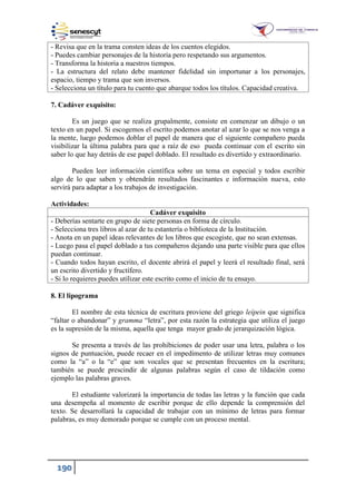 190
- Revisa que en la trama consten ideas de los cuentos elegidos.
- Puedes cambiar personajes de la historia pero respetando sus argumentos.
- Transforma la historia a nuestros tiempos.
- La estructura del relato debe mantener fidelidad sin importunar a los personajes,
espacio, tiempo y trama que son inversos.
- Selecciona un título para tu cuento que abarque todos los títulos. Capacidad creativa.
7. Cadáver exquisito:
Es un juego que se realiza grupalmente, consiste en comenzar un dibujo o un
texto en un papel. Si escogemos el escrito podemos anotar al azar lo que se nos venga a
la mente, luego podemos doblar el papel de manera que el siguiente compañero pueda
visibilizar la última palabra para que a raíz de eso pueda continuar con el escrito sin
saber lo que hay detrás de ese papel doblado. El resultado es divertido y extraordinario.
Pueden leer información científica sobre un tema en especial y todos escribir
algo de lo que saben y obtendrán resultados fascinantes e información nueva, esto
servirá para adaptar a los trabajos de investigación.
Actividades:
Cadáver exquisito
- Deberías sentarte en grupo de siete personas en forma de círculo.
- Selecciona tres libros al azar de tu estantería o biblioteca de la Institución.
- Anota en un papel ideas relevantes de los libros que escogiste, que no sean extensas.
- Luego pasa el papel doblado a tus compañeros dejando una parte visible para que ellos
puedan continuar.
- Cuando todos hayan escrito, el docente abrirá el papel y leerá el resultado final, será
un escrito divertido y fructífero.
- Si lo requieres puedes utilizar este escrito como el inicio de tu ensayo.
8. El lipograma
El nombre de esta técnica de escritura proviene del griego leípein que significa
“faltar o abandonar” y gramma “letra”, por esta razón la estrategia que utiliza el juego
es la supresión de la misma, aquella que tenga mayor grado de jerarquización lógica.
Se presenta a través de las prohibiciones de poder usar una letra, palabra o los
signos de puntuación, puede recaer en el impedimento de utilizar letras muy comunes
como la “a” o la “e” que son vocales que se presentan frecuentes en la escritura;
también se puede prescindir de algunas palabras según el caso de tildación como
ejemplo las palabras graves.
El estudiante valorizará la importancia de todas las letras y la función que cada
una desempeña al momento de escribir porque de ello depende la comprensión del
texto. Se desarrollará la capacidad de trabajar con un mínimo de letras para formar
palabras, es muy demorado porque se cumple con un proceso mental.
 