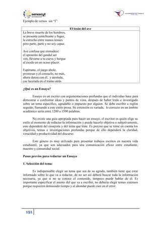 191
Ejemplo de versos sin “I”:
El tesón del ave
La breve muerte de los hombres,
se presenta centelleante y fugaz,
la estrecho entre manos tenues
pero parte, parte y no soy capaz.
Ave confusa que enmudece
el aposento del gandul ser
ven, llévame a tu cueva y hurgue
al éxodo en un ocaso placer.
Espérame, el juego abole,
promesas y el consuelo, no más,
ahora danza con él, y atestada,
cae lacerada en el tramo atrás.
¿Qué es un Ensayo?
Ensayo es un escrito con argumentaciones profundas que el individuo hace para
demostrar o confrontar ideas y puntos de vista, después de haber leído e investigado
sobre un tema específico, agradable o impuesto por alguien. Se debe escribir a reglón
seguido, llamando a este estilo prosa. Su extensión es variada, lo correcto en un ámbito
académico sería entre 1200 a 1500 palabras.
No existe una guía apropiada para hacer un ensayo, el escritor es quién elige su
estilo al momento de redactar la información y puede hacerlo objetiva o subjetivamente,
esto dependerá del ensayista y del tema que trate. Es preciso que se tome en cuenta los
objetivos, temas e investigaciones profundas porque de ello dependerá la claridad,
veracidad y productividad del discurso.
Este género es muy utilizado para presentar trabajos escritos en nuestra vida
estudiantil, ya que son adecuados para una comunicación eficaz entre estudiante,
maestro y comunidad social.
Pasos previos para redactar un Ensayo
1. Selección del tema:
Es indispensable elegir un tema que sea de su agrado, también tiene que estar
informado sobre lo que va a redactar, de no ser así deberá buscar toda la información
necesaria, ya que si no se conoce el contenido, tampoco puede hablar de él. Es
importante especificar el asunto del que va a escribir, no debería elegir temas extensos
porque requieren demasiado tiempo y al ahondar puede caer en el error.
 