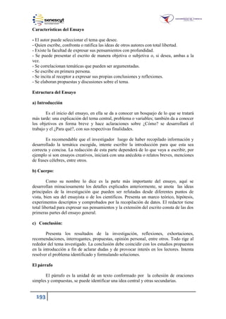 193
Características del Ensayo
- El autor puede seleccionar el tema que desee.
- Quien escribe, confronta o ratifica las ideas de otros autores con total libertad.
- Existe la facultad de expresar sus pensamientos con profundidad.
- Se puede presentar el escrito de manera objetiva o subjetiva o, si desea, ambas a la
vez.
- Se correlacionan temáticas que pueden ser argumentadas.
- Se escribe en primera persona.
- Se incita al receptor a expresar sus propias conclusiones y reflexiones.
- Se elaboran propuestas y discusiones sobre el tema.
Estructura del Ensayo
a) Introducción
Es el inicio del ensayo, en ella se da a conocer un bosquejo de lo que se tratará
más tarde: una explicación del tema central, problema o variables; también da a conocer
los objetivos en forma breve y hace aclaraciones sobre ¿Cómo? se desarrollará el
trabajo y el ¿Para qué?, con sus respectivas finalidades.
Es recomendable que el investigador luego de haber recopilado información y
desarrollado la temática escogida, intente escribir la introducción para que esta sea
correcta y concisa. La redacción de esta parte dependerá de lo que vaya a escribir, por
ejemplo si son ensayos creativos, iniciará con una anécdota o relatos breves, menciones
de frases célebres, entre otros.
b) Cuerpo:
Como su nombre lo dice es la parte más importante del ensayo, aquí se
desarrollan minuciosamente los detalles explicados anteriormente, se anota las ideas
principales de la investigación que pueden ser refutadas desde diferentes puntos de
vista, bien sea del ensayista o de los científicos. Presenta un marco teórico, hipótesis,
experimentos descriptos y comprobados por la recopilación de datos. El redactor tiene
total libertad para expresar sus pensamientos y la extensión del escrito consta de las dos
primeras partes del ensayo general.
c) Conclusión:
Presenta los resultados de la investigación, reflexiones, exhortaciones,
recomendaciones, interrogantes, propuestas, opinión personal, entre otros. Todo rige al
rededor del tema investigado. La conclusión debe coincidir con los estudios propuestos
en la introducción a fin de aclarar dudas y de provocar interés en los lectores. Intenta
resolver el problema identificado y formulando soluciones.
El párrafo
El párrafo es la unidad de un texto conformado por la cohesión de oraciones
simples y compuestas, se puede identificar una idea central y otras secundarias.
 