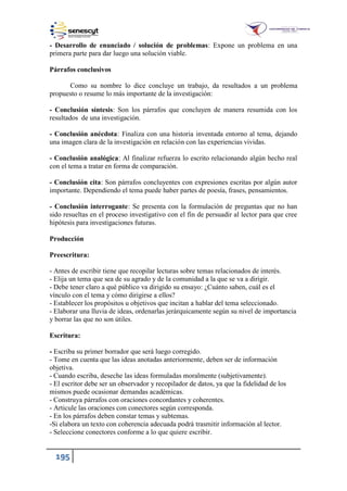 195
- Desarrollo de enunciado / solución de problemas: Expone un problema en una
primera parte para dar luego una solución viable.
Párrafos conclusivos
Como su nombre lo dice concluye un trabajo, da resultados a un problema
propuesto o resume lo más importante de la investigación:
- Conclusión síntesis: Son los párrafos que concluyen de manera resumida con los
resultados de una investigación.
- Conclusión anécdota: Finaliza con una historia inventada entorno al tema, dejando
una imagen clara de la investigación en relación con las experiencias vividas.
- Conclusión analógica: Al finalizar refuerza lo escrito relacionando algún hecho real
con el tema a tratar en forma de comparación.
- Conclusión cita: Son párrafos concluyentes con expresiones escritas por algún autor
importante. Dependiendo el tema puede haber partes de poesía, frases, pensamientos.
- Conclusión interrogante: Se presenta con la formulación de preguntas que no han
sido resueltas en el proceso investigativo con el fin de persuadir al lector para que cree
hipótesis para investigaciones futuras.
Producción
Preescritura:
- Antes de escribir tiene que recopilar lecturas sobre temas relacionados de interés.
- Elija un tema que sea de su agrado y de la comunidad a la que se va a dirigir.
- Debe tener claro a qué público va dirigido su ensayo: ¿Cuánto saben, cuál es el
vínculo con el tema y cómo dirigirse a ellos?
- Establecer los propósitos u objetivos que incitan a hablar del tema seleccionado.
- Elaborar una lluvia de ideas, ordenarlas jerárquicamente según su nivel de importancia
y borrar las que no son útiles.
Escritura:
- Escriba su primer borrador que será luego corregido.
- Tome en cuenta que las ideas anotadas anteriormente, deben ser de información
objetiva.
- Cuando escriba, deseche las ideas formuladas moralmente (subjetivamente).
- El escritor debe ser un observador y recopilador de datos, ya que la fidelidad de los
mismos puede ocasionar demandas académicas.
- Construya párrafos con oraciones concordantes y coherentes.
- Articule las oraciones con conectores según corresponda.
- En los párrafos deben constar temas y subtemas.
-Si elabora un texto con coherencia adecuada podrá trasmitir información al lector.
- Seleccione conectores conforme a lo que quiere escribir.
 