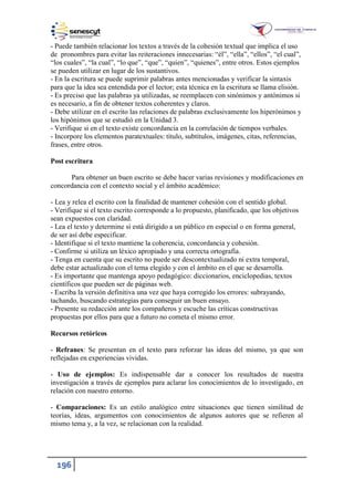 196
- Puede también relacionar los textos a través de la cohesión textual que implica el uso
de pronombres para evitar las reiteraciones innecesarias: “él”, “ella”, “ellos”, “el cual”,
“los cuales”, “la cual”, “lo que”, “que”, “quien”, “quienes”, entre otros. Estos ejemplos
se pueden utilizar en lugar de los sustantivos.
- En la escritura se puede suprimir palabras antes mencionadas y verificar la sintaxis
para que la idea sea entendida por el lector; esta técnica en la escritura se llama elisión.
- Es preciso que las palabras ya utilizadas, se reemplacen con sinónimos y antónimos si
es necesario, a fin de obtener textos coherentes y claros.
- Debe utilizar en el escrito las relaciones de palabras exclusivamente los hiperónimos y
los hipónimos que se estudió en la Unidad 3.
- Verifique si en el texto existe concordancia en la correlación de tiempos verbales.
- Incorpore los elementos paratextuales: título, subtítulos, imágenes, citas, referencias,
frases, entre otros.
Post escritura
Para obtener un buen escrito se debe hacer varias revisiones y modificaciones en
concordancia con el contexto social y el ámbito académico:
- Lea y relea el escrito con la finalidad de mantener cohesión con el sentido global.
- Verifique si el texto escrito corresponde a lo propuesto, planificado, que los objetivos
sean expuestos con claridad.
- Lea el texto y determine si está dirigido a un público en especial o en forma general,
de ser así debe especificar.
- Identifique si el texto mantiene la coherencia, concordancia y cohesión.
- Confirme si utiliza un léxico apropiado y una correcta ortografía.
- Tenga en cuenta que su escrito no puede ser descontextualizado ni extra temporal,
debe estar actualizado con el tema elegido y con el ámbito en el que se desarrolla.
- Es importante que mantenga apoyo pedagógico: diccionarios, enciclopedias, textos
científicos que pueden ser de páginas web.
- Escriba la versión definitiva una vez que haya corregido los errores: subrayando,
tachando, buscando estrategias para conseguir un buen ensayo.
- Presente su redacción ante los compañeros y escuche las críticas constructivas
propuestas por ellos para que a futuro no cometa el mismo error.
Recursos retóricos
- Refranes: Se presentan en el texto para reforzar las ideas del mismo, ya que son
reflejadas en experiencias vividas.
- Uso de ejemplos: Es indispensable dar a conocer los resultados de nuestra
investigación a través de ejemplos para aclarar los conocimientos de lo investigado, en
relación con nuestro entorno.
- Comparaciones: Es un estilo analógico entre situaciones que tienen similitud de
teorías, ideas, argumentos con conocimientos de algunos autores que se refieren al
mismo tema y, a la vez, se relacionan con la realidad.
 