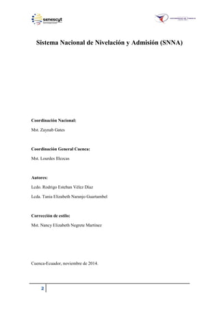 2
Sistema Nacional de Nivelación y Admisión (SNNA)
Coordinación Nacional:
Mst. Zaynab Gates
Coordinación General Cuenca:
Mst. Lourdes Illezcas
Autores:
Lcdo. Rodrigo Esteban Vélez Díaz
Lcda. Tania Elizabeth Naranjo Guartambel
Corrección de estilo:
Mst. Nancy Elizabeth Negrete Martínez
Cuenca-Ecuador, noviembre de 2014.
 