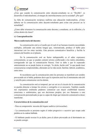 20
¿Cree que cuando la comunicación entre docente-estudiante no es “flexible”, se
desarrolla el individualismo, al margen de interrelacionarse con la sociedad? ¿Por qué?
La falta de comunicación recíproca reafirma una educación tradicionalista. ¿Cómo
debería ser la comunicación entre docente-estudiante para evitar este proceso en la
actualidad?
¿Cómo debe orientarse la comunicación entre docente y estudiante, en la reflexión y la
crítica dentro de clases?
c) Conceptualización
Micro-conferencia del docente:
La comunicación oral es el medio por el cual el ser humano trasmite necesidades
múltiples, utilizando una misma lengua que, sistematizada, produce el habla para
interactuar con los entes sociales. Este proceso comunicativo beneficia y facilita la
estancia del hombre en el planeta.
En la comunicación oral un factor indispensable es el saber expresarse
correctamente, ya que se pueden cometer errores conllevando a los malos entendidos,
consiguiendo así que la comunicación fracase. Esto se debe a que lo expresado
anteriormente no se puede borrar ni corregir, “lo dicho, hecho está” lo que puede traer
consecuencias comprometidas, afectando así la vida social, familiar, laboral, académica,
entre otros.
Si recordamos que la comunicación entre las personas se manifestó con sonidos
provocando así el habla, podemos decir que la expresión oral fue el instrumento más útil
y sencillo para comunicarse con los demás.
La comunicación oral es temporal; por ser así en el circuito de la comunicación
se pueden detectar a tiempo los errores y corregirlos si es necesario. También cuando
nos expresamos oralmente podemos comunicar con mayor credibilidad nuestras
emociones o sentimientos, que son decisiones propias; por eso llamamos a esta
comunicación personalizada ya que es capaz de elegir qué intención comunicativa deseo
manifestar.
Características de la comunicación oral
- Para su comprensión necesita del órgano auditivo (oír/escuchar).
- La comunicación se presenta según el orden progresivo o sucesivo que ocupa cada
palabra en la cadena hablada.
- El hablante puede revocar lo ya dicho, pero el efecto provocado en el destinatario no
se puede corregir.
 