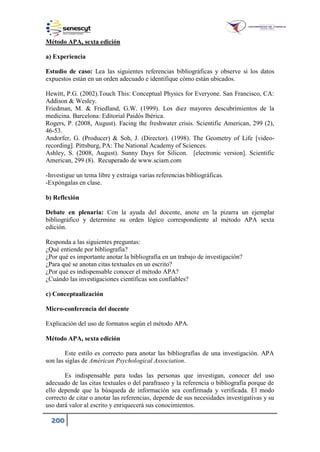 200
Método APA, sexta edición
a) Experiencia
Estudio de caso: Lea las siguientes referencias bibliográficas y observe si los datos
expuestos están en un orden adecuado e identifique cómo están ubicados.
Hewitt, P.G. (2002).Touch This: Conceptual Physics for Everyone. San Francisco, CA:
Addison & Wesley.
Friedman, M. & Friedland, G.W. (1999). Los diez mayores descubrimientos de la
medicina. Barcelona: Editorial Paidós Ibérica.
Rogers, P. (2008, August). Facing the freshwater crisis. Scientific American, 299 (2),
46-53.
Andorfer, G. (Producer) & Soh, J. (Director). (1998). The Geometry of Life [video-
recording]. Pittsburg, PA: The National Academy of Sciences.
Ashley, S. (2008, August). Sunny Days for Silicon. [electronic version]. Scientific
American, 299 (8). Recuperado de www.sciam.com
-Investigue un tema libre y extraiga varias referencias bibliográficas.
-Expóngalas en clase.
b) Reflexión
Debate en plenaria: Con la ayuda del docente, anote en la pizarra un ejemplar
bibliográfico y determine su orden lógico correspondiente al método APA sexta
edición.
Responda a las siguientes preguntas:
¿Qué entiende por bibliografía?
¿Por qué es importante anotar la bibliografía en un trabajo de investigación?
¿Para qué se anotan citas textuales en un escrito?
¿Por qué es indispensable conocer el método APA?
¿Cuándo las investigaciones científicas son confiables?
c) Conceptualización
Micro-conferencia del docente
Explicación del uso de formatos según el método APA.
Método APA, sexta edición
Este estilo es correcto para anotar las bibliografías de una investigación. APA
son las siglas de Américan Psychological Association.
Es indispensable para todas las personas que investigan, conocer del uso
adecuado de las citas textuales o del parafraseo y la referencia o bibliografía porque de
ello depende que la búsqueda de información sea confirmada y verificada. El modo
correcto de citar o anotar las referencias, depende de sus necesidades investigativas y su
uso dará valor al escrito y enriquecerá sus conocimientos.
 