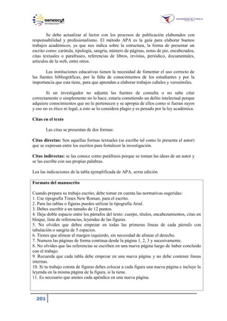 201
Se debe actualizar al lector con los procesos de publicación elaborados con
responsabilidad y profesionalismo. El método APA es la guía para elaborar buenos
trabajos académicos, ya que nos indica sobre la estructura, la forma de presentar un
escrito como: carátula, tipología, sangría, número de páginas, notas de pie, encabezados,
citas textuales o parafraseo, referencias de libros, revistas, periódico, documentales,
artículos de la web, entre otros.
Las instituciones educativas tienen la necesidad de fomentar el uso correcto de
las fuentes bibliográficas, por la falta de conocimientos de los estudiantes y por la
importancia que esta tiene, para que aprendan a elaborar trabajos cabales y verosímiles.
Si un investigador no adjunta las fuentes de consulta o no sabe citar
correctamente o simplemente no lo hace, estaría cometiendo un delito intelectual porque
adquiere conocimientos que no le pertenecen y se apropia de ellos como si fueran suyos
y eso no es ético ni legal, a esto se lo considera plagio y es penado por la ley académica.
Citas en el texto
Las citas se presentan de dos formas:
Citas directas: Son aquellas formas textuales (se escribe tal como lo presenta el autor)
que se expresan entre los escritos para fortalecer la investigación.
Citas indirectas: se las conoce como paráfrasis porque se toman las ideas de un autor y
se las escribe con sus propias palabras.
Lea las indicaciones de la tabla ejemplificada de APA, sexta edición
Formato del manuscrito
Cuando prepara su trabajo escrito, debe tomar en cuenta las normativas sugeridas:
1. Use tipografía Times New Roman, para el escrito.
2. Para las tablas o figuras puedes utilizar la tipografía Arial.
3. Debes escribir a un tamaño de 12 puntos.
4. Deja doble espacio entre los párrafos del texto: cuerpo, títulos, encabezamientos, citas en
bloque, lista de referencias, leyendas de las figuras.
5. No olvides que debes empezar en todas las primeras líneas de cada párrafo con
tabulación o sangría de 5 espacios.
6. Tienes que alinear al margen izquierdo, sin necesidad de alinear el derecho.
7. Numera las páginas de forma continua desde la página 1, 2, 3 y sucesivamente.
8. No olvides que las referencias se escriben en una nueva página luego de haber concluido
con el trabajo.
9. Recuerda que cada tabla debe empezar en una nueva página y no debe contener líneas
internas.
10. Si tu trabajo consta de figuras debes colocar a cada figura una nueva página e incluye la
leyenda en la misma página de la figura, si la tiene.
11. Es necesario que anotes cada apéndice en una nueva página.
 