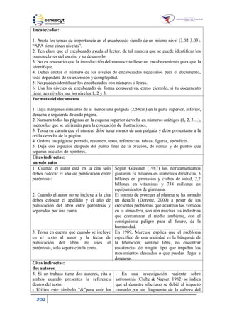 202
Encabezados:
1. Anota los temas de importancia en el encabezado siendo de un mismo nivel (3.02-3.03).
“APA tiene cinco niveles”.
2. Ten claro que el encabezado ayuda al lector, de tal manera que se puede identificar los
puntos claves del escrito y su desarrollo.
3. No es necesario que la introducción del manuscrito lleve un encabezamiento para que la
identifique.
4. Debes anotar el número de los niveles de encabezados necesarios para el documento,
todo dependerá de su extensión y complejidad.
5. No puedes identificar los encabezados con números o letras.
6. Usa los niveles de encabezado de forma consecutiva, como ejemplo, si tu documento
tiene tres niveles usa los niveles 1, 2 y 3.
Formato del documento
1. Deja márgenes similares de al menos una pulgada (2,54cm) en la parte superior, inferior,
derecha e izquierda de cada página.
2. Numera todas las páginas en la esquina superior derecha en números arábigos ( , 2, 3…),
menos las que se utilizarán para la colocación de ilustraciones.
3. Toma en cuenta que el número debe tener menos de una pulgada y debe presentarse a la
orilla derecha de la página.
4. Ordena las páginas: portada, resumen, texto, referencias, tablas, figuras, apéndices.
5. Deja dos espacios después del punto final de la oración, de comas y de puntos que
separan iniciales de nombres.
Citas indirectas:
un solo autor
1. Cuando el autor está en la cita solo
debes colocar el año de publicación entre
paréntesis:
Según Glassner (1987) los norteamericanos
gastaron 74 billones en alimentos dietéticos, 5
billones en gimnasios y clubes de salud, 2,7
billones en vitaminas y 738 millones en
equipamientos de gimnasia.
2. Cuando el autor no se incluye a la cita
debes colocar el apellido y el año de
publicación del libro entre paréntesis y
separados por una coma.
El intento de proteger al planeta se ha tornado
un desafío (Doreste, 2000) a pesar de los
crecientes problemas que acarrean los vertidos
en la atmósfera, son aún muchas las industrias
que contaminan el medio ambiente, con el
consiguiente peligro para el futuro, de la
humanidad.
3. Toma en cuenta que cuando se incluye
en el texto al autor y la fecha de
publicación del libro, no uses el
paréntesis, solo separa con la coma.
En 1989, Marcuse explica que el problema
específico de una sociedad es la búsqueda de
la liberación, sentirse libre, no encontrar
resistencias de ningún tipo que impidan los
movimientos deseados o que puedan llegar a
desearse.
Citas indirectas:
dos autores
4. Si un trabajo tiene dos autores, cita a
ambos cuando presentes la referencia
dentro del texto.
- Utiliza este símbolo “&”para unir los
- En una investigación reciente sobre
astronomía (Clube & Napier, 1982) se indica
que el desastre siberiano se debió al impacto
causado por un fragmento de la cabeza del
 