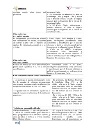 203
apellidos cuando cites dentro del
paréntesis.
cometa de Encke.
- Los astrónomos del Observatorio Real de
Edimburgo Clube y Napier (1982) indican
que el desastre siberiano se debió al impacto
causado por un fragmento de la cabeza del
cometa de Encke.
- En 1982, Clube y Napier indicaron que el
desastre siberiano se debió al impacto
causado por un fragmento de la cabeza del
cometa de Encke.
Citas indirectas:
tres a cinco autores
Es indispensable que si citas por primera
vez, consten todos los autores, así cuando
se vuelvas a citar solo se incluirás el
apellido del primer autor, seguido de et al.
y el año.
- Clube, Napier, Dale, Bergier y Álvarez
(1982) investigaron recientemente sobre
astronomía y descubrieron que el desastre
siberiano se debió al impacto causado por un
fragmento de la cabeza del cometa de Encke.
- Clube et al. (1982) investigaron
recientemente sobre astronomía y
descubrieron que el desastre siberiano se
debió al impacto causado por un fragmento de
la cabeza del cometa de Encke.
Citas indirectas:
seis o más autores
Cuando son más de seis cita el apellido del
primer autor, seguido de et al., con el año
de publicación.
Los astrónomos Clube et al. (1982)
investigaron recientemente sobre astronomía
y descubrieron que el desastre siberiano se
debió al impacto causado por un fragmento de
la cabeza del cometa de Encke.
Citas de documentos con autores institucionales
- Los nombres de autores institucionales como
los de agencias de gobierno, corporaciones,
asociaciones, grupos de estudio se deben escribir
completos cada vez que se citan en el texto.
- Se puede citar con abreviaturas a partir de la
segunda mención si el nombre de la institución
es extenso.
- En el informe del Instituto Herzberg
de Astrofísica (IHA, 1981) se dio
validez a la teoría de Walter Álvarez
quien descubrió iridio en cantidades
anormales elevadas, en lugares donde
hace 65 millones de años vivieron los
dinosaurios.
- En el informe del IHA (1981) se dio
validez a la teoría de Walter Álvarez
quien descubrió iridio en cantidades
anormales elevadas, en lugares donde
hace 65 millones de años vivieron los
dinosaurios.
Trabajos sin autores identificados
- Debes citar el título y el año entre paréntesis.
- Utiliza las comillas dobles para encerrar el
título que puede ser de un artículo o capítulo, y
anota en itálica el título de la revista científica,
libro, folleto o informe.
- El origen de los cinco ciclos (“Los
soles cosmogónicos en México”, 2000)
denominados soles por los aztecas,
notablemente variable, estaba
determinado por el acaecimiento de
 