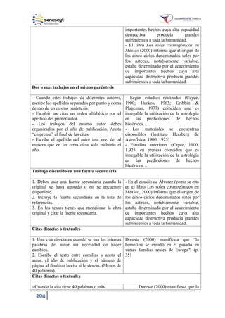 204
importantes hechos cuya alta capacidad
destructiva producía grandes
sufrimientos a toda la humanidad.
- El libro Los soles cosmogónicos en
México (2000) informa que el origen de
los cinco ciclos denominados soles por
los aztecas, notablemente variable,
estaba determinado por el acaecimiento
de importantes hechos cuya alta
capacidad destructiva producía grandes
sufrimientos a toda la humanidad.
Dos o más trabajos en el mismo paréntesis
- Cuando cites trabajos de diferentes autores,
escribe los apellidos separados por punto y coma
dentro de un mismo paréntesis.
- Escribir las citas en orden alfabético por el
apellido del primer autor.
- Los trabajos del mismo autor debes
organizarlos por el año de publicación. Anota
“en prensa” al final de las citas.
- Escribe el apellido del autor una vez, de tal
manera que en las otras citas solo incluirás el
año.
- Según estudios realizados (Cayce,
1900; Hurkos, 1963; Gribbin &
Plageman, 1977) coinciden que es
innegable la utilización de la astrología
en las predicciones de hechos
históricos…
- Los materiales se encuentran
disponibles (Instituto Herzberg de
Astrofísica, 1900, 1925)
- Estudios anteriores (Cayce, 1900,
1.925, en prensa) coinciden que es
innegable la utilización de la astrología
en las predicciones de hechos
históricos…
Trabajo discutido en una fuente secundaria
1. Debes usar una fuente secundaria cuando la
original se haya agotado o no se encuentre
disponible.
2. Incluye la fuente secundaria en la lista de
referencias.
3. En los textos tienes que mencionar la obra
original y citar la fuente secundaria.
- En el estudio de Álvarez (como se cita
en el libro Los soles cosmogónicos en
México, 2000) informa que el origen de
los cinco ciclos denominados soles por
los aztecas, notablemente variable,
estaba determinado por el acaecimiento
de importantes hechos cuya alta
capacidad destructiva producía grandes
sufrimientos a toda la humanidad.
Citas directas o textuales
1. Una cita directa es cuando se usa las mismas
palabras del autor sin necesidad de hacer
cambios.
2. Escribe el texto entre comillas y anota el
autor, el año de publicación y el número de
página al finalizar la cita si lo deseas. (Menos de
40 palabras).
Doreste (2000) manifiesta que “la
hemofilia se ensañó en el pasado en
varias familias reales de Europa". (p.
35)
Citas directas o textuales
- Cuando la cita tiene 40 palabras o más: Doreste (2000) manifiesta que la
 