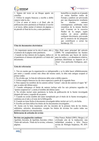205
1. Separa del texto en un bloque aparte sin
comillas.
2. Utiliza la sangría francesa y escribe a doble
espacio toda la cita.
3. Cita el autor al inicio o al final, año de
publicación entre paréntesis al finalizar el escrito
o al inicio, debes anotar el número de páginas o
de párrafo al final de la cita y entre paréntesis.
hemofilia se ensañó en el pasado
en varias familias reales de
Europa y pudiera ser provocada
por una degeneración resultante
las muchas uniones
consanguíneas celebradas entre
miembros de la misma familia
real. Consiste en la excesiva
fluidez de la sangre, según
explica en pocas palabras
cualquier diccionario, provocada
por la ausencia de las plaquetas
que contribuyen a cerrar las
heridas.(p. 35)
Citas de documentos electrónicos
- Es importante anotar en la cita el autor, año y
el número de la página entre paréntesis.
- Cuando no hay número de la página, indica en
el paréntesis el número del párrafo o el título del
documento.
Dijo Pratt autor principal del artículo
(2009) “Si comprendemos las fuentes
de las partículas que hacen de núcleo
para las nubes, y su abundancia relativa,
podemos determinar su impacto en el
clima” (Las partículas biológicas, parr.
7).
Lista de referencias
1. Ten en cuenta que la organización es indispensable y se lo debe hacer alfabéticamente
por autor y cuando existen más obras del mismo autor, la obra más antigua ocupará el
primer orden.
2. No olvides que la lista de referencias debe estar a doble espacio.
3. Utiliza sangría francesa (se da cinco espacios) a partir de la segunda línea.
4. Para separar los nombres de los autores utiliza “comas”, más de dos autores el signo “&”
que va antes del último autor.
5. Cuando sobrepases el límite de autores incluye solo los seis primeros seguidos de
“puntos suspensivos” y anota el nombre del último autor.
6. No olvides incluir entre paréntesis la fecha de publicación de la fuente investigada
después del autor y seguido de un punto.
7. Cuando no existe nombre del autor reemplázalo por el título de la fuente investigada y
continúa con el año y el resto de la bibliografía.
8. Cuando no tiene fecha el documento investigado debes incluir así: (s.f.), sin fecha.
9. Escribe con letra itálica los títulos de los documentos investigados.
10. Anota con la letra mayúscula solo las iniciales de la primera letra de los títulos,
subtítulos, artículos, documentos, excepto los títulos de revistas los cuales todas sus
palabras empiezan con mayúsculas.
Referencias de artículos de revista
Revista con paginación continua:
Apellido, Iniciales. & Apellido, Iniciales. (Año).
Título del artículo. Título de la revista, volumen,
páginas.
Olea Franco, Rafael (2001). Borges y el
civilizado arte de la traducción: una
infidelidad creadora y feliz. Nueva
revista de filología hispánica, 49, 439-
73.
 