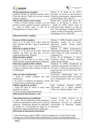 206
Revista paginada por ejemplar:
Apellido, Iniciales. & Apellido, Iniciales. (Año).
Título del artículo. Título de la revista, volumen
(número), páginas.
Dexter, P. & Smith, B. B. (1991).
Providers of services to the homeless:
Problems and prospects. Administration
in Social Work, 15(3), 105-119.
Más de siete autores en las revistas.
- Utiliza el mismo formato, nombra a los seis
primeros autores seguido de puntos suspensivos
y anota el último autor; el resto de la
bibliografía lleva el mismo orden.
Kernis, M.H., Cornell, D.P., Sun, C.R.,
Berry, A., & Harlow, T., Dexter, P.,
…Smith, B. ( 993). There's more to
self-esteem than whether it is high or
low: The importance of stability of self-
esteem. Jounal of Personality and Social
Psychology, 65 (6), 1190-1204.
Referencia de libro completo
Formato de libro completo:
Autor, A. A. & Autor, B. B. (Año). Título del
libro: Subtítulo del libro. Lugar de publicación:
Editorial.
Doreste, T. (2000). Grandes enigmas: El
fascinante mundo de lo oculto.
Barcelona, España: Océano grupo
editorial, S.A.
Referencia capítulo de libro:
Autor, A. A. & Autor, B. B. (Año). Título del
capítulo. En Título del libro (pp. xxx-xxx).
Lugar de publicación: Editorial.
Bauman, Z. (2009). Emancipación.
Modernidad líquida (pp. 21-57). Buenos
Aires: Fondo de cultura económica de
Argentina S.A.
Referencia libro editado:
Editor, A. A. & Editor, B. B. (Eds.). (Año).
Título del libro. Lugar de publicación: Editorial.
Castro, M. & Rodríguez, A. (Eds.).
Literatura clásica. Colombia: Espasa
Calpe, Oronoz, Prisma.
Referencia capítulo de libro editado:
Anota el nombre de autor o autores del capítulo
y luego los editores, debes respetar el orden de
la bibliografía.
Mendoza, D. (2008). Introducción al
castellano instrumental. En Moreno, R.
& Castro, D. (Eds), Las proposiciones y
conectores (pp. 15-53). New York, NY:
Gilford Press.
Libro con autor institucional:
- Anota el nombre completo del autor
institucional.
- Si el autor y la editorial son idénticos, escribe
el Autor como el nombre de la editorial.
Asociación Internacional para la
Conciencia de Krsna. (2001). La ciencia
de la reencarnación. (2da. ed.). Grecia,
DC: Autor.
Edición específica de un libro:
- Luego del título de libros se indica entre
paréntesis la edición.
- Coloca un punto luego del paréntesis.
Real Academia Española (2001).
Diccionario de la lengua española
(22da. ed.). Madrid, España: Autor.
Referencias de disertaciones y tesis
Disertación doctoral no publicada:
1. Autor. Año de publicación (entre paréntesis).
Título de la disertación en letra cursiva. Anote la
expresión "Disertación doctoral no publicada",
El nombre de la universidad de origen de la
disertación, Lugar de publicación: ciudad, país.
Asimov. I (1960). Relación de la
ciencia ficción con la realidad.
Disertación doctoral no publicada,
Universidad de Barcelona, España:
Barcelona.
Referencias de documentos electrónicos
- Como documentos impresos (PDF), incluya las páginas (xx-xx) del artículo citado.
- Siempre que el DOI (Digital Object Identifier) de la fuente, esté disponible anótalo.
 