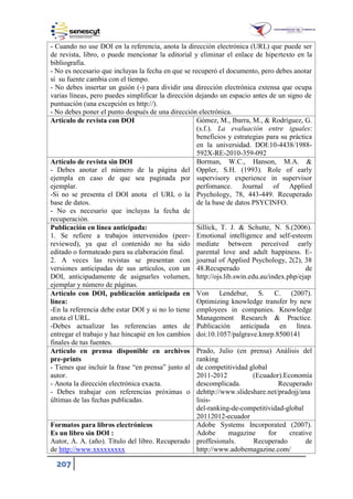 207
- Cuando no use DOI en la referencia, anota la dirección electrónica (URL) que puede ser
de revista, libro, o puede mencionar la editorial y eliminar el enlace de hipertexto en la
bibliografía.
- No es necesario que incluyas la fecha en que se recuperó el documento, pero debes anotar
sí su fuente cambia con el tiempo.
- No debes insertar un guión (-) para dividir una dirección electrónica extensa que ocupa
varias líneas, pero puedes simplificar la dirección dejando un espacio antes de un signo de
puntuación (una excepción es http://).
- No debes poner el punto después de una dirección electrónica.
Artículo de revista con DOI Gómez, M., Ibarra, M., & Rodríguez, G.
(s.f.). La evaluación entre iguales:
beneficios y estrategias para su práctica
en la universidad. DOI:10-4438/1988-
592X-RE-2010-359-092
Artículo de revista sin DOI
- Debes anotar el número de la página del
ejempla en caso de que sea paginada por
ejemplar.
-Si no se presenta el DOI anota el URL o la
base de datos.
- No es necesario que incluyas la fecha de
recuperación.
Borman, W.C., Hanson, M.A. &
Oppler, S.H. (1993). Role of early
supervisory experience in supervisor
perfomance. Journal of Applied
Psychology, 78, 443-449. Recuperado
de la base de datos PSYCINFO.
Publicación en línea anticipada:
1. Se refiere a trabajos intervenidos (peer-
reviewed), ya que el contenido no ha sido
editado o formateado para su elaboración final.
2. A veces las revistas se presentan con
versiones anticipadas de sus artículos, con un
DOI, anticipadamente de asignarles volumen,
ejemplar y número de páginas.
Sillick, T. J. & Schutte, N. S.(2006).
Emotional intelligence and self-esteem
mediate between perceived early
parental love and adult happiness. E-
journal of Applied Psychology, 2(2), 38
48.Recuperado de
http://ojs.lib.swin.edu.au/index.php/ejap
Artículo con DOI, publicación anticipada en
línea:
-En la referencia debe estar DOI y si no lo tiene
anota el URL.
-Debes actualizar las referencias antes de
entregar el trabajo y haz hincapié en los cambios
finales de tus fuentes.
Von Lendebur, S. C. (2007).
Optimizing knowledge transfer by new
employees in companies. Knowledge
Management Research & Practice.
Publicación anticipada en línea.
doi:10.1057/palgrave.kmrp.8500141
Artículo en prensa disponible en archivos
pre-prints
- Tienes que incluir la frase “en prensa” junto al
autor.
- Anota la dirección electrónica exacta.
- Debes trabajar con referencias próximas o
últimas de las fechas publicadas.
Prado, Julio (en prensa) Análisis del
ranking
de competitividad global
2011-2012 (Ecuador).Economía
descomplicada. Recuperado
dehttp://www.slideshare.net/pradojj/ana
lisis-
del-ranking-de-competitividad-global
20112012-ecuador
Formatos para libros electrónicos
Es un libro sin DOI :
Autor, A. A. (año). Título del libro. Recuperado
de http://www.xxxxxxxxx
Adobe Systems Incorporated (2007).
Adobe magazine for creative
proffesionals. Recuperado de
http://www.adobemagazine.com/
 