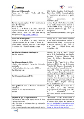 208
Libro con DOI asignado:
Autor, A. A. (año). Título del libro.
doi:xxxxxxxxx
Albi, Emilio; Gonzáles, José Manuel y
Zubiri, Oria (2009). Economía pública
I: Fundamentos, presupuesto y gasto.
Aspectos
Macro económicos. doi:
9788434445598
Formatos para capítulo de libro o entrada en
obra de referencia
Libro sin DOI :
Autor, A. A. & Autor, B. B. (año). Título del
capítulo o entrada. En A. Editor, B. Editor & C.
Editor (Eds.), Título del libro (pp. xx-xx).
Recuperado de http://www.xxxxxxxxx
Murray, Ray, J. (1997). La no linealidad
en los medios tradicionales. Barrtet, E.
y Redmond M. (Eds.). La pedagogía de
la ficción cibernética (pp. 164-181).
Recuperado de
libroselectronicos.wordpress.com/tag/ch
artier
Libro con DOI asignado:
Autor, A. A. & Autor, B. B. (año). Título del
capítulo o entrada. En A. Editor, B. Editor & C.
Editor (Eds.), Título del libro (pp. xx-xx). Lugar
de publicación: Editorial. doi:xxxxxxxxx
Murray, Ray, J. (1997). La no linealidad
en los medios tradicionales. Barrtet, E.
y Redmond M. (Eds.). La pedagogía de
la ficción cibernética (pp. 164-181).
New York: Gilford Press. doi:
9788434445598
Versión electrónica de libro impreso
Versión impresa:
Bauman, Z. (2005). Amor líquido,
acerca de la fragilidad de los vínculos
humanos, Argentina. Buenos Aires:
Fondo de Cultura Económica de
Argentina S.A.
Versión electrónica sin DOI:
- Indica entre corchetes [ ] la versión electrónica
empleada.
- Incluye la dirección electrónica del libro.
Acosta, X. M.; Vidal, M. J. y López
Santos, A. (2006). Un mar de historias.
[Versión DX Reader]. Recuperado de
http://mccd.udc.es/unmardehistorias/
Versión impresa: Jacobs, M. (1996). La economía verde:
Medio ambiente, desarrollo sostenible y
la política del futuro. Madrid: FUHEM.
Versión electrónica con DOI: Schiraldi, G. R. (2001). The post-
traumatic stress disorder sourcebook: A
guide to healing, recovery, and growth
[Versión Adobe Digital editions].
doi:10.1036/007139722
libro publicado sólo en formato electrónico,
sin fecha:
Entrada en una obra de referencia
en línea.
Graham, G. (2005). Behaviorism. En E.
N. Zalta (Ed.), The Stanford
encyclopedia of philosophy (Fall 2007
ed.). Recuperado de
http://plato.stanford.edu/entries/behavio
rism/
página web que no especifica autor
- Cuando no hay autor debes anotar el título
como primer orden.
-Hay que citar el título del libro y encerrarlas
entre comillas.
-Usa el título completo de la página web para la
“Wikilibros”. (2006). Cibercultura: el
hipermedio narrativo: una nueva forma
de interactividad digital. Recuperado de
http://es.wikibooks.org/wiki/Cibercultur
a:el_hipermedia_narrativo:_una_nueva_
forma_de_interactividad_digital.
 