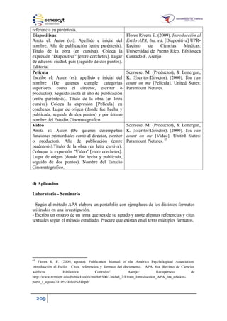 209
d) Aplicación
Laboratorio - Seminario
- Según el método APA elabore un portafolio con ejemplares de los distintos formatos
utilizados en una investigación.
- Escriba un ensayo de un tema que sea de su agrado y anote algunas referencias y citas
textuales según el método estudiado. Procure que existan en el texto múltiples formatos.
65
Flores R. E. (2009, agosto). Publication Manual of the América Psychological Association:
Introducción al Estilo. Citas, referencias y formato del documento. APA, 6ta. Recinto de Ciencias
Médicas. Biblioteca ConradoF. Asenjo: Recuperado de
http://www.rcm.upr.edu/PublicHealth/medu6500/Unidad_2/Efrain_Introduccion_APA_6ta_edicion-
parte_I_agosto20 0 Bfull D.pdf
referencia en paréntesis.
Diapositivas
Anota el: Autor (es): Apellido e inicial del
nombre. Año de publicación (entre paréntesis).
Título de la obra (en cursiva). Coloca la
expresión "Diapositiva" [entre corchetes]. Lugar
de edición: ciudad, país (seguido de dos puntos).
Editorial
Flores Rivera E. (2009). Introducción al
Estilo APA, 6ta. ed. [Diapositiva] UPR-
Recinto de Ciencias Médicas:
Universidad de Puerto Rico. Biblioteca
Conrado F. Asenjo
Película
Escribe el: Autor (es); apellido e inicial del
nombre (De quienes cumple categorías
superiores como el director, escritor o
productor). Seguido anota el año de publicación
(entre paréntesis). Título de la obra (en letra
cursiva) Coloca la expresión [Película] en
corchetes. Lugar de origen (donde fue hecha y
publicada, seguido de dos puntos) y por último
nombre del Estudio Cinematográfico.
Scorsese, M. (Productor), & Lonergan,
K. (Escritor/Director). (2000). You can
count on me [Película]. United States:
Paramount Pictures.
Video
Anota el: Autor (De quienes desempeñan
funciones primordiales como el director, escritor
o productor). Año de publicación (entre
paréntesis).Título de la obra (en letra cursiva).
Coloque la expresión "Video" [entre corchetes].
Lugar de origen (donde fue hecha y publicada,
seguido de dos puntos). Nombre del Estudio
Cinematográfico.
Scorsese, M. (Productor), & Lonergan,
K. (Escritor/Director). (2000). You can
count on me [Video]. United States:
Paramount Pictures. 65
 