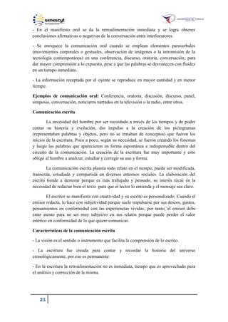 21
- En el manifiesto oral se da la retroalimentación inmediata y se logra obtener
conclusiones afirmativas o negativas de la conversación entre interlocutores.
- Se enriquece la comunicación oral cuando se emplean elementos paraverbales
(movimientos corporales o gestuales, observación de imágenes o la intromisión de la
tecnología contemporánea) en una conferencia, discurso, oratoria, conversación; para
dar mayor comprensión a lo expuesto, pese a que las palabras se desvanecen con fluidez
en un tiempo inmediato.
- La información receptada por el oyente se reproduce en mayor cantidad y en menor
tiempo.
Ejemplos de comunicación oral: Conferencia, oratoria, discusión, discurso, panel,
simposio, conversación, noticieros narrados en la televisión o la radio, entre otros.
Comunicación escrita
La necesidad del hombre por ser recordado a través de los tiempos y de poder
contar su historia y evolución, dio impulso a la creación de los pictogramas
(representaban palabras y objetos, pero no se trataban de conceptos) que fueron los
inicios de la escritura. Poco a poco, según su necesidad, se fueron creando los fonemas
y luego las palabras que aparecieron en forma espontánea e indispensable dentro del
circuito de la comunicación. La creación de la escritura fue muy importante y esto
obligó al hombre a analizar, estudiar y corregir su uso y forma.
La comunicación escrita plasma todo relato en el tiempo, puede ser modificada,
transcrita, estudiada y compartida en diversos entornos sociales. La elaboración del
escrito tiende a demorar porque es más trabajado y pensado, su interés recae en la
necesidad de redactar bien el texto para que el lector lo entienda y el mensaje sea claro.
El escritor se manifiesta con creatividad y su escrito es personalizado. Cuando el
emisor redacta, lo hace con subjetividad porque suele impulsarse por sus deseos, gustos,
pensamientos en conformidad con las experiencias vividas; por tanto, el emisor debe
estar atento para no ser muy subjetivo en sus relatos porque puede perder el valor
estético en conformidad de lo que quiere comunicar.
Características de la comunicación escrita
- La visión es el sentido o instrumento que facilita la comprensión de lo escrito.
- La escritura fue creada para contar y recordar la historia del universo
cronológicamente, por eso es permanente.
- En la escritura la retroalimentación no es inmediata, tiempo que es aprovechado para
el análisis y corrección de la misma.
 