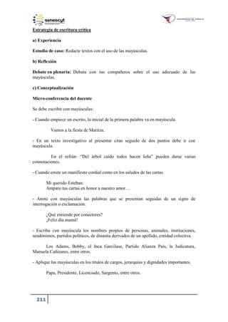 211
Estrategia de escritura crítica
a) Experiencia
Estudio de caso: Redacte textos con el uso de las mayúsculas.
b) Reflexión
Debate en plenaria: Debata con tus compañeros sobre el uso adecuado de las
mayúsculas.
c) Conceptualización
Micro-conferencia del docente
Se debe escribir con mayúsculas:
- Cuando empiece un escrito, la inicial de la primera palabra va en mayúscula.
Vamos a la fiesta de Maritza.
- En un texto investigativo al presentar citas seguido de dos puntos debe ir con
mayúscula.
En el refrán: “Del árbol caído todos hacen leña” pueden darse varias
connotaciones.
- Cuando emite un manifiesto cordial como en los saludos de las cartas.
Mi querido Esteban:
Amparo tus cartas en honor a nuestro amor…
- Anote con mayúsculas las palabras que se presentan seguidas de un signo de
interrogación o exclamación.
¿Qué entiende por conectores?
¡Feliz día mamá!
- Escriba con mayúscula los nombres propios de personas, animales, instituciones,
seudónimos, partidos políticos, de dinastía derivados de un apellido, entidad colectiva.
Los Adams, Bobby, el Inca Garcilaso, Partido Alianza País, la Judicatura,
Manuela Cañizares, entre otros.
- Aplique las mayúsculas en los títulos de cargos, jerarquías y dignidades importantes.
Papa, Presidente, Licenciado, Sargento, entre otros.
 