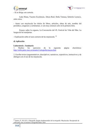 212
- Si se dirige con cortesía.
Lady Diana, Vuestra Excelencia, Alteza Real, Doña Tomasa, Señorito Leoncio,
entre otros.
- Anote con mayúscula los títulos de libros, artículos, obras de arte, nombre del
periódico, congresos y certámenes; si son muy extensos solo irá la primera letra.
Ensayo sobre la ceguera, La Convención del 45, Festival de Viña del Mar, La
lengua de las mariposas.
- Explicación sobre el usos correcto de las mayúscula. 66
d) Aplicación
Laboratorio - Seminario
1. Realice los ejercicios de la siguiente página electrónica:
http://roble.pntic.mec.es/msanto1/ortografia/mayus.htm
2. Escriba textos (argumentativos, descriptivos, narrativos, expositivos, instructivos y de
diálogo) con el uso de las mayúscula.
66
Santos, P., M. (S.F.). Ortografía. Reglas fundamentales de la ortografía: Mayúsculas. Recuperado de
roble.pntic.mec.es msanto ortografia index .htm
 