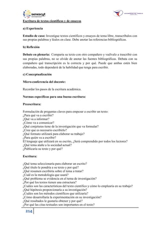 214
Escritura de textos científicos y de ensayos
a) Experiencia
Estudio de caso: Investigue textos científicos y ensayos de tema libre, transcríbalos con
sus propias palabras y léalos en clase. Debe anotar las referencias bibliográficas.
b) Reflexión
Debate en plenaria: Comparta su texto con otro compañero y vuélvalo a trascribir con
sus propias palabras, no se olvide de anotar las fuentes bibliográficas. Debata con su
compañero qué transcripción es la correcta y por qué. Puede que ambas estén bien
elaboradas, todo dependerá de la habilidad que tenga para escribir.
c) Conceptualización
Micro-conferencia del docente:
Recordar los pasos de la escritura académica.
Normas específicas para una buena escritura:
Preescritura:
Formulación de preguntas claves para empezar a escribir un texto:
¿Para qué va a escribir?
¿Qué va a informar?
¿Cómo va a comunicar?
¿Qué conjeturas tiene de la investigación que va formular?
¿Cree que es necesario escribirlo?
¿Qué formato utilizará para elaborar su trabajo?
¿Para quién va a escribir?
El lenguaje que utilizará en su escrito, ¿Será comprendido por todos los lectores?
¿Qué tema atañe a la sociedad actual?
¿Publicaría su texto y por qué?
Escritura:
¿Qué tema seleccionaría para elaborar un escrito?
¿Qué título le pondría a su texto y por qué?
¿Qué resumen escribiría sobre el tema a tratar?
¿Cuál es la metodología que usará?
¿Qué problema se evidencia en el tema de investigación?
¿Por qué los textos tienen una estructura?
¿Cuáles son las características del texto científico y cómo lo emplearía en su trabajo?
¿Qué hipótesis proporcionaría a su investigación?
¿Cuáles son los métodos científicos que utilizaría?
¿Cómo desarrollaría la experimentación en su investigación?
¿Qué resultados le gustaría obtener y por qué?
¿Por qué las citas textuales son importantes en el texto?
 