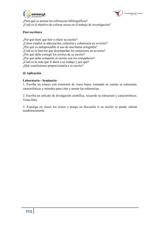 215
¿Para qué se anotan las referencias bibliográficas?
¿Cuál es el objetivo de colocar nexos en el trabajo de investigación?
Post escritura
¿Por qué tiene que leer y releer su escrito?
¿Cómo empleó la adecuación, cohesión y coherencia en su texto?
¿Por qué es indispensable el uso de una buena ortografía?
¿Cuál es la función que desempeñan los conectores en su texto?
¿Por qué debe corregir los errores de su escrito?
¿Por qué debe compartir el escrito con los compañeros?
¿Cuál es la nota que le daría a su trabajo y por qué?
¿Qué conclusiones proporcionaría a su escrito?
d) Aplicación
Laboratorio - Seminario:
1. Escriba un ensayo con extensión de cinco hojas, tomando en cuenta su estructura,
características y métodos para citar y anotar las referencias.
2. Escriba un artículo de divulgación científica, recuerde su estructura y características.
Tema libre.
3. Exponga en clases los textos y ponga en discusión si su escrito se puede valorar
académicamente.
 